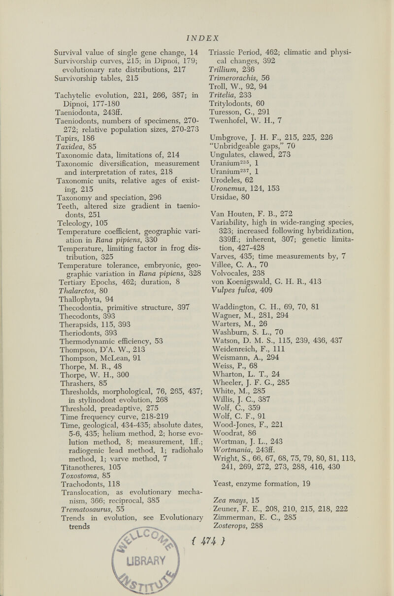 Survival value of single gene change, 14 Survivorship curves, 215; in Dipnoi, 179; evolutionary rate distributions, 217 Survivorship tables, 215 Tachytelic evolution, 221, 266, 387; in Dipnoi, 177-180 Taeniodonta, 243ff. Taeniodonts, numbers of specimens, 270- 272; relative population sizes, 270-273 Tapirs, 186 Taxidea, 85 Taxonomic data, limitations of, 214 Taxonomic diversification, measurement and interpretation of rates, 218 Taxonomic units, relative ages of exist ing, 215 Taxonomy and speciation, 296 Teeth, altered size gradient in taenio donts, 251 Teleology, 105 Temperature coefficient, geographic vari ation in Rana pipiens, 330 Temperature, limiting factor in frog dis tribution, 325 Temperature tolerance, embryonic, geo graphic variation in Rana pipiens, 328 Tertiary Epochs, 462; duration, 8 Thalarctos, 80 Thallophyta, 94 Thecodontia, primitive structure, 397 Thecodonts, 393 Therapsids, 115, 393 Theriodonts, 393 Thermodynamic efficiency, 53 Thompson, D'A. W., 213 Thompson, McLean, 91 Thorpe, M. R., 48 Thorpe, W. H„ 300 Thrashers, 85 Thresholds, morphological, 76, 265, 437; in stylinodont evolution, 268 Threshold, preadaptive, 275 Time frequency curve, 218-219 Time, geological, 434-435; absolute dates, 5-6, 435; helium method, 2; horse evo lution method, 8; measurement, Iff.; radiogenic lead method, 1; radiohalo method, 1; varve method, 7 Titanotheres, 105 Toxostoma, 85 Trachodonts, 118 Translocation, as evolutionary mecha nism, 366; reciprocal, 385 Trematosaurus, 55 Trends in evolution, see Evolutionary trends ^ {m) ** library Triassic Period, 462; climatic and physi cal changes, 392 Trillium, 236 Trimerorachis, 56 Troll, W., 92, 94 Tritelia, 233 Tritylodonts, 60 Turesson, G., 291 Twenhofel, W. H., 7 Umbgrove, J. H. F., 215, 225, 226 Unbridgeable gaps, 70 Ungulates, clawed, 273 Uranium 235 , 1 Uranium 237 , 1 Urodeles, 62 Uronemus, 124, 153 Ursidae, 80 Van Houten, F. B., 272 Variability, high in wide-ranging species, 323; increased following hybridization, 339ff.; inherent, 307; genetic limita tion, 427-428 Varves, 435; time measurements by, 7 Villee, C. A., 70 Volvocales, 238 von Koenigswald, G. H. R., 413 Vulpes fulva, 409 Waddington, C. H., 69, 70, 81 Wagner, M., 281, 294 Wärters, M., 26 Washburn, S. L., 70 Watson, D. M. S., 115, 239, 436, 437 Weidenreich, F., Ill Weismann, A., 294 Weiss, P., 68 Wharton, L. T., 24 Wheeler, J. F. G., 285 White, M., 285 Willis, J. C., 387 Wolf, C., 359 Wolf, C. F., 91 Wood-Jones, F., 221 Woodrat, 86 Wortman, J. L., 243 Wortmania, 243ff. Wright, S., 66, 67, 68, 75, 79, 80, 81, 113, 241, 269, 272, 273, 288, 416, 430 Yeast, enzyme formation, 19 Zea mays, 15 Zeuner, F. E., 208, 210, 215, 218, 222 Zimmerman, E. C., 285 Z osterops, 288 ferret