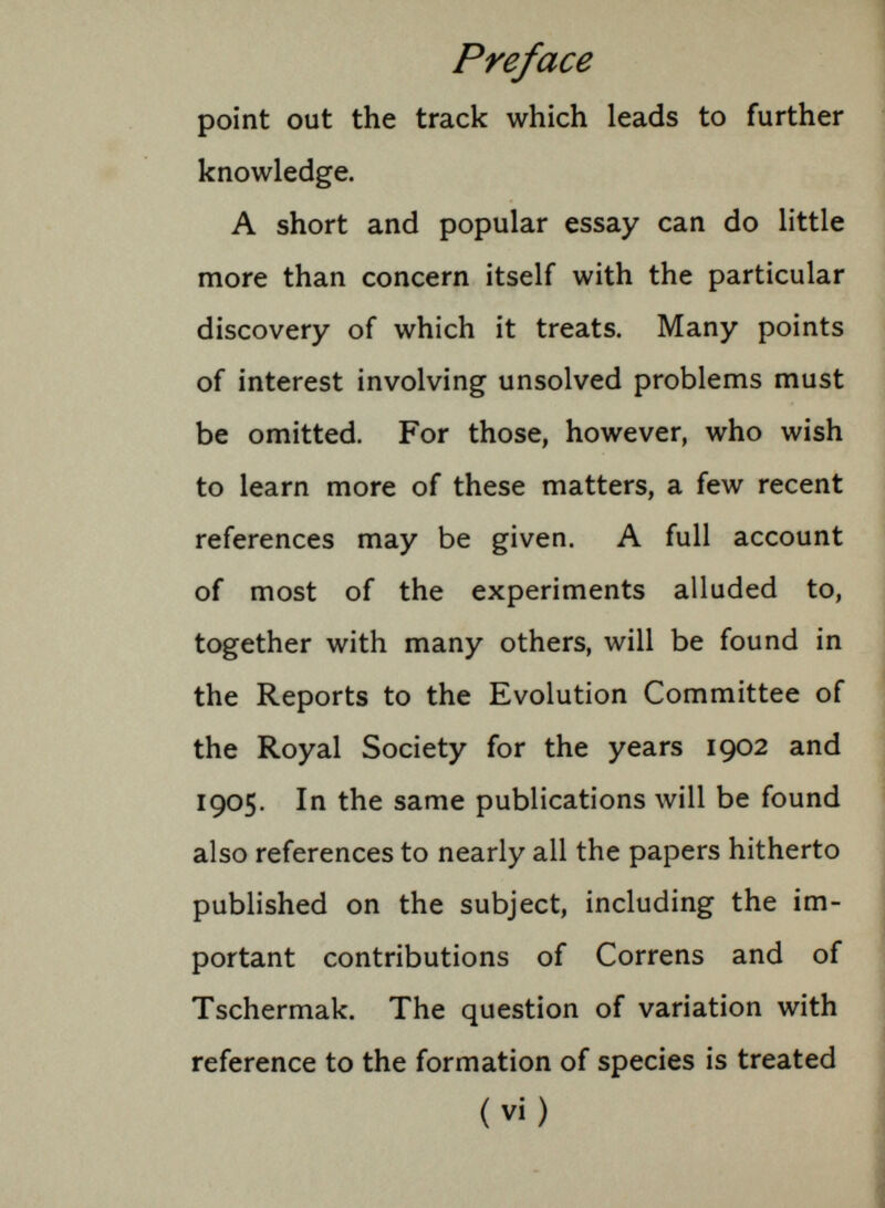 Preface point out the track which leads to further knowledge. A short and popular essay can do little more than concern itself with the particular discovery of which it treats. Many points of interest involving unsolved problems must be omitted. For those, however, who wish to learn more of these matters, a few recent references may be given. A full account of most of the experiments alluded to, together with many others, will be found in the Reports to the Evolution Committee of the Royal Society for the years 1902 and 1905. In the same publications will be found also references to nearly all the papers hitherto published on the subject, including the im portant contributions of Correns and of Tschermak. The question of variation with reference to the formation of species is treated (vi)