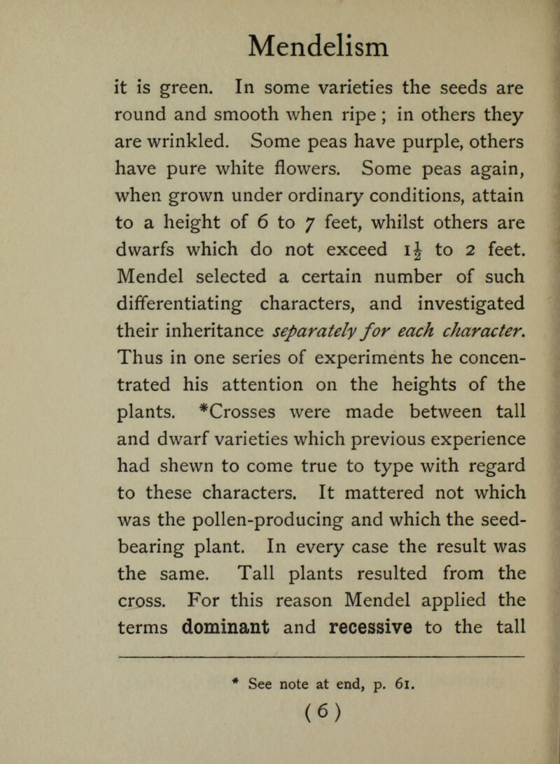 it is green. In some varieties the seeds are round and smooth when ripe ; in others they are wrinkled. Some peas have purple, others have pure white flowers. Some peas again, when grown under ordinary conditions, attain to a height of 6 to 7 feet, whilst others are dwarfs which do not exceed ij to 2 feet. Mendel selected a certain number of such differentiating characters, and investigated their inheritance separately for each character. Thus in one series of experiments he concen trated his attention on the heights of the plants. *Crosses were made between tall and dwarf varieties which previous experience had shewn to come true to type with regard to these characters. It mattered not which was the pollen-producing and which the seed- bearing plant. In every case the result was the same. Tall plants resulted from the cross. For this reason Mendel applied the terms dominant and recessive to the tall * See note at end, p. 61. (6)