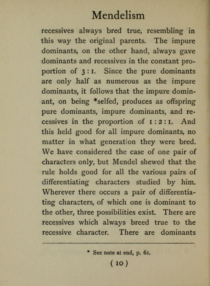 récessives always bred true, resembling in this way the original parents. The impure dominants, on the other hand, always gave dominants and récessives in the constant pro portion of 3:1. Since the pure dominants are only half as numerous as the impure dominants, it follows that the impure domin ant, on being *selfed, produces as offspring pure dominants, impure dominants, and ré cessives in the proportion of 1 :2 :1. And this held good for all impure dominants, no matter in what generation they were bred. We have considered the case of one pair of characters only, but Mendel shewed that the rule holds good for all the various pairs of differentiating characters studied by him. Wherever there occurs a pair of differentia ting characters, of which one is dominant to the other, three possibilities exist. There are récessives which always breed true to the recessive character. There are dominants * See note at end, p. 61. ( 10) i