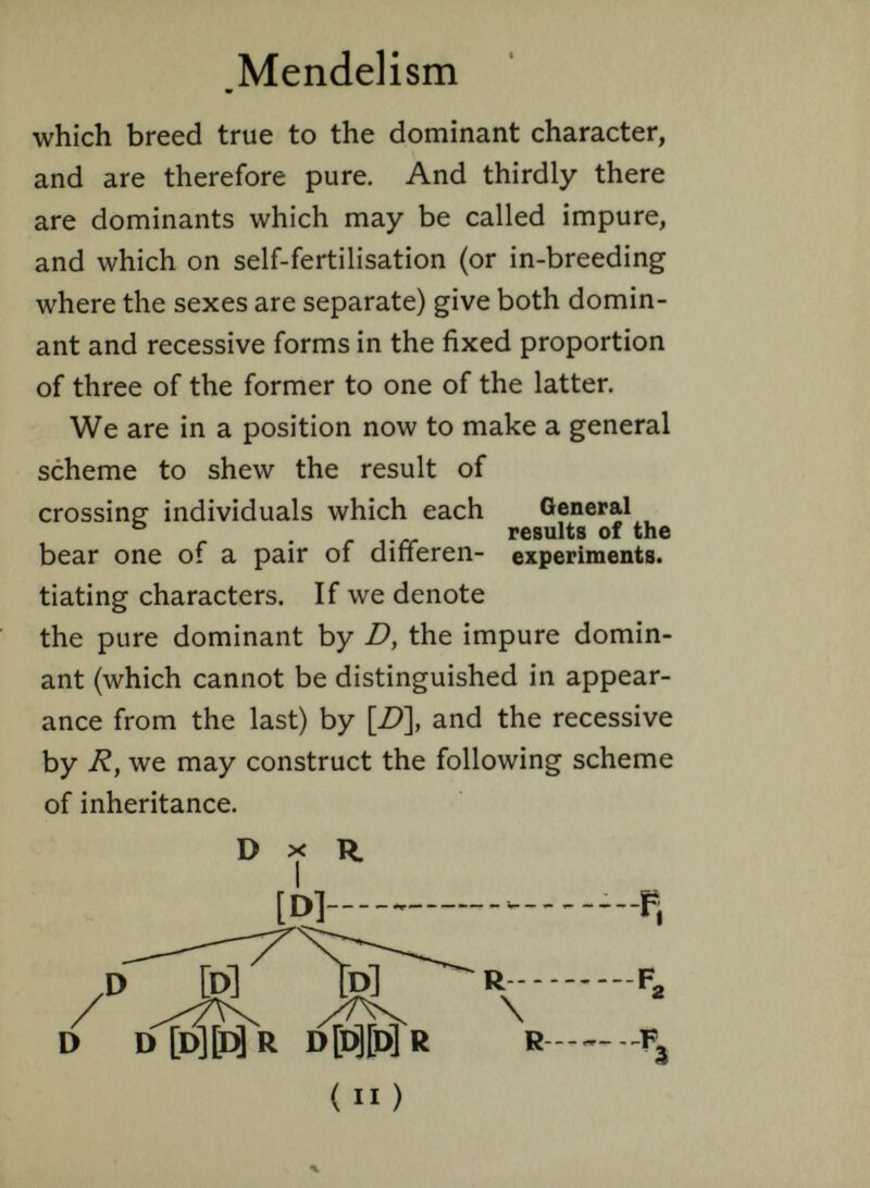 Mendelism w which breed true to the dominant character, and are therefore pure. And thirdly there are dominants which may be called impure, and which on self-fertilisation (or in-breeding where the sexes are separate) give both domin ant and recessive forms in the fixed proportion of three of the former to one of the latter. We are in a position now to make a general scheme to shew the result of crossing individuals which each General results of the bear one of a pair of difieren- experiments, tiating characters. If we denote the pure dominant by D } the impure domin ant (which cannot be distinguished in appear ance from the last) by [D\ and the recessive by R, we may construct the following scheme of inheritance. D X R. ] — r f 2 / /T^ \ D D [D] [D] R D [D][D] R R F 3