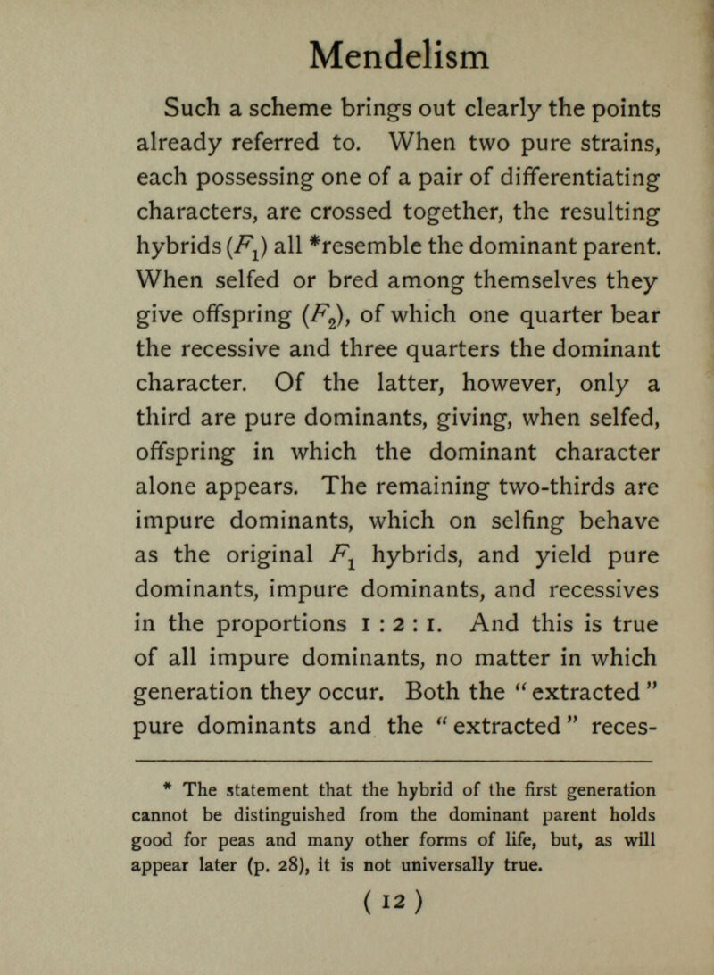 Such a scheme brings out clearly the points already referred to. When two pure strains, each possessing one of a pair of differentiating characters, are crossed together, the resulting hybrids (FJ all *resemble the dominant parent. When selfed or bred among themselves they give offspring (F 2 ), of which one quarter bear the recessive and three quarters the dominant character. Of the latter, however, only a third are pure dominants, giving, when selfed, offspring in which the dominant character alone appears. The remaining two-thirds are impure dominants, which on selfing behave as the original F 1 hybrids, and yield pure dominants, impure dominants, and récessives in the proportions 1:2:1. And this is true of all impure dominants, no matter in which generation they occur. Both the  extracted  pure dominants and the  extracted  reces- * The statement that the hybrid of the first generation cannot be distinguished from the dominant parent holds good for peas and many other forms of life, but, as will appear later (p. 28), it is not universally true.