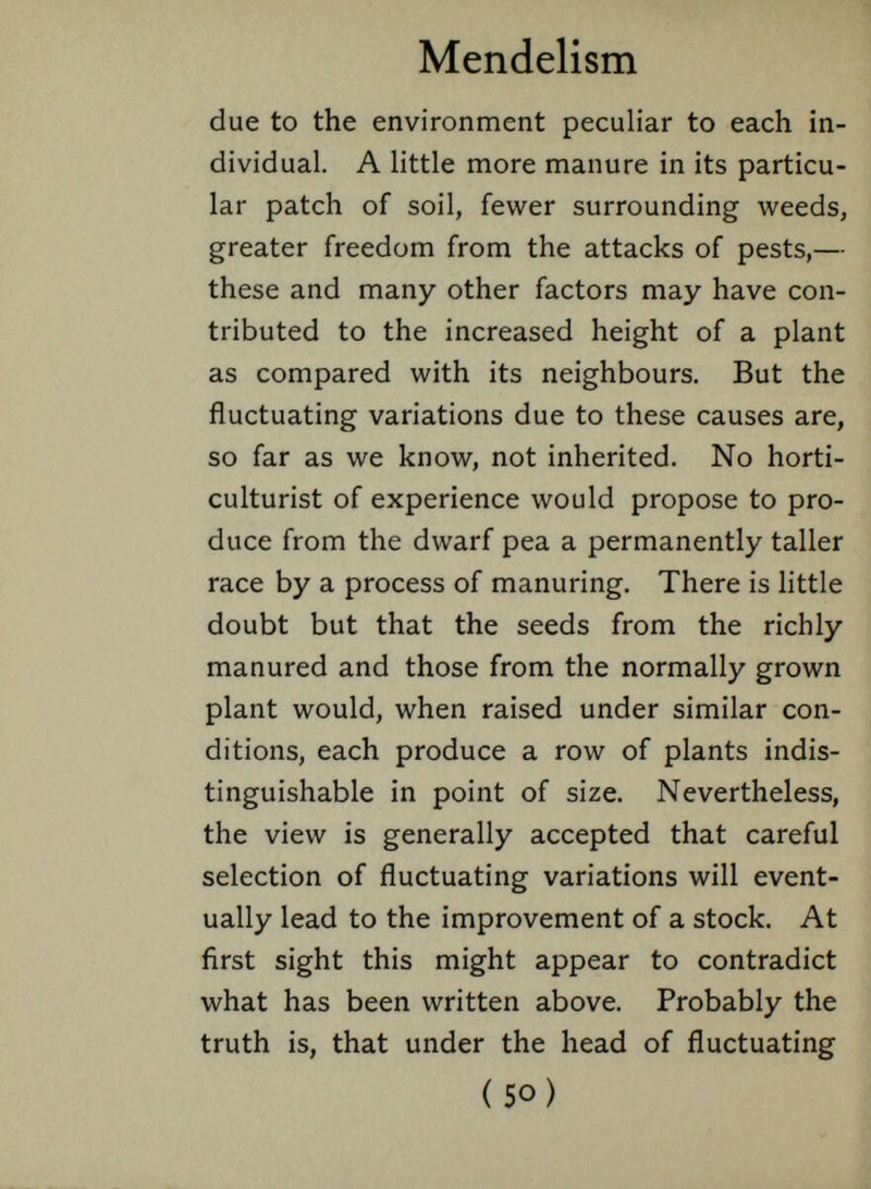 Mendelism due to the environment peculiar to each in dividual. A little more manure in its particu lar patch of soil, fewer surrounding weeds, greater freedom from the attacks of pests,— these and many other factors may have con tributed to the increased height of a plant as compared with its neighbours. But the fluctuating variations due to these causes are, so far as we know, not inherited. No horti culturist of experience would propose to pro duce from the dwarf pea a permanently taller race by a process of manuring. There is little doubt but that the seeds from the richly manured and those from the normally grown plant would, when raised under similar con ditions, each produce a row of plants indis tinguishable in point of size. Nevertheless, the view is generally accepted that careful selection of fluctuating variations will event ually lead to the improvement of a stock. At first sight this might appear to contradict what has been written above. Probably the truth is, that under the head of fluctuating ( 50) . j