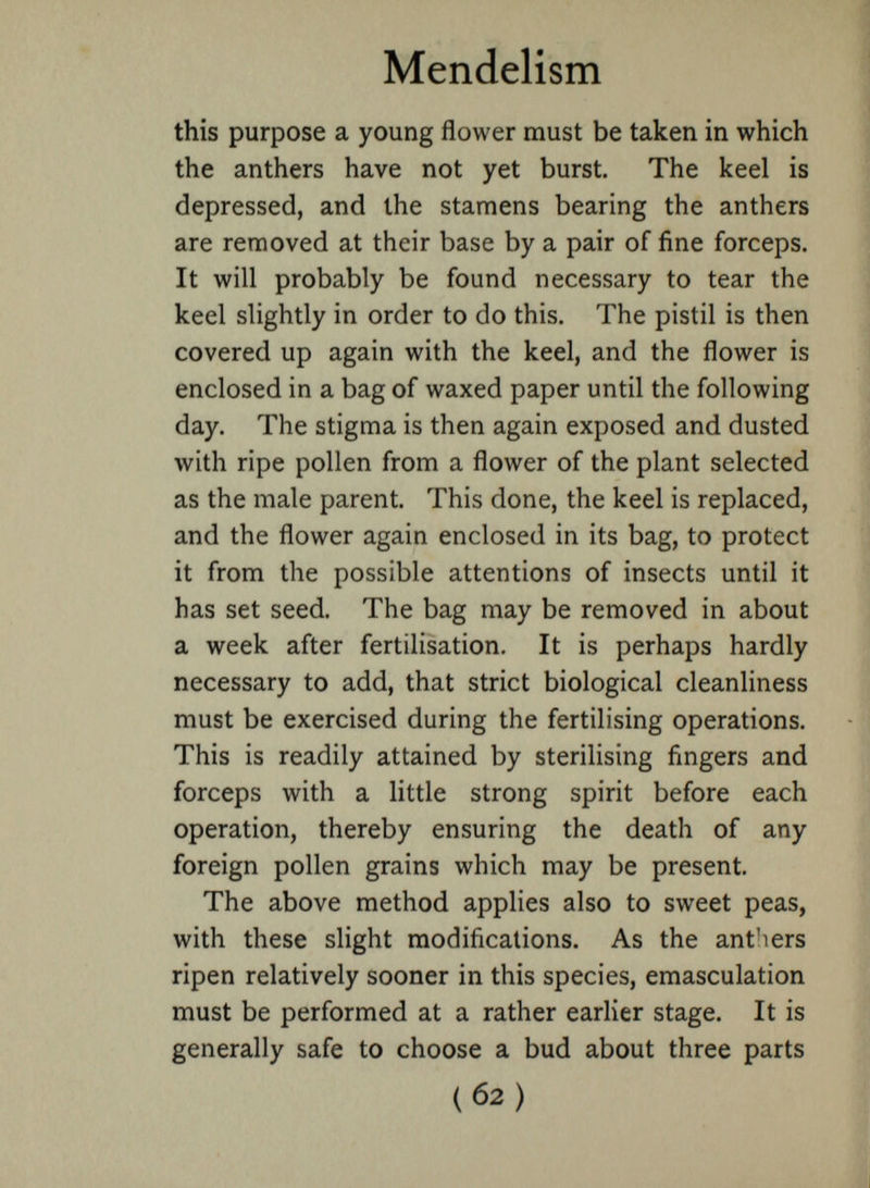 Mendelism this purpose a young flower must be taken in which the anthers have not yet burst. The keel is depressed, and the stamens bearing the anthers are removed at their base by a pair of fine forceps. It will probably be found necessary to tear the keel slightly in order to do this. The pistil is then covered up again with the keel, and the flower is enclosed in a bag of waxed paper until the following day. The stigma is then again exposed and dusted with ripe pollen from a flower of the plant selected as the male parent. This done, the keel is replaced, and the flower again enclosed in its bag, to protect it from the possible attentions of insects until it has set seed. The bag may be removed in about a week after fertilisation. It is perhaps hardly necessary to add, that strict biological cleanliness must be exercised during the fertilising operations. This is readily attained by sterilising fingers and forceps with a little strong spirit before each operation, thereby ensuring the death of any foreign pollen grains which may be present. The above method applies also to sweet peas, with these slight modifications. As the ant'iers ripen relatively sooner in this species, emasculation must be performed at a rather earlier stage. It is generally safe to choose a bud about three parts
