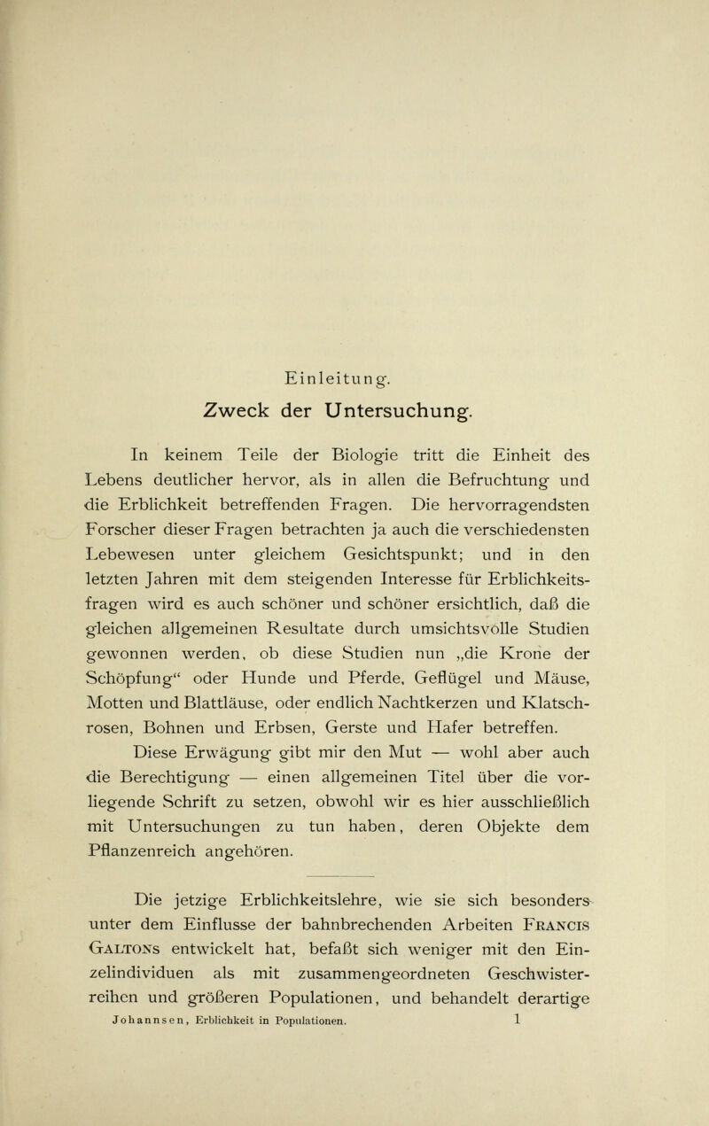 Einleitung. Zweck der Untersuchung. In keinem Teile der Biologie tritt die Einheit des Lebens deutlicher hervor, als in allen die Befruchtung und die Erblichkeit betreffenden Fragen. Die hervorragendsten Forscher dieser Fragen betrachten ja auch die verschiedensten Lebewesen unter gleichem Gesichtspunkt; und in den letzten Jahren mit dem steigenden Interesse für Erblichkeits¬ fragen wird es auch schöner und schöner ersichtlich, daß die gleichen allgemeinen Resultate durch umsichtsvolle Studien gewonnen werden, ob diese Studien nun „die Krone der Schöpfung oder Hunde und Pferde, Geflügel und Mäuse, Motten und Blattläuse, oder endlich Nachtkerzen und Klatsch¬ rosen, Bohnen und Erbsen, Gerste und Hafer betreffen. Diese Erwägung gibt mir den Mut — wohl aber auch die Berechtigung — einen allgemeinen Titel über die vor¬ liegende Schrift zu setzen, obwohl wir es hier ausschließlich mit Untersuchungen zu tun haben, deren Objekte dem Pflanzenreich angehören. Die jetzige Erblichkeitslehre, wie sie sich besonders unter dem Einflüsse der bahnbrechenden Arbeiten Feancis Galtons entwickelt hat, befaßt sich weniger mit den Ein¬ zelindividuen als mit zusammengeordneten Geschwister¬ reihen und größeren Populationen, und behandelt derartige Johannsen, Erblichkeit in Populationen. 1