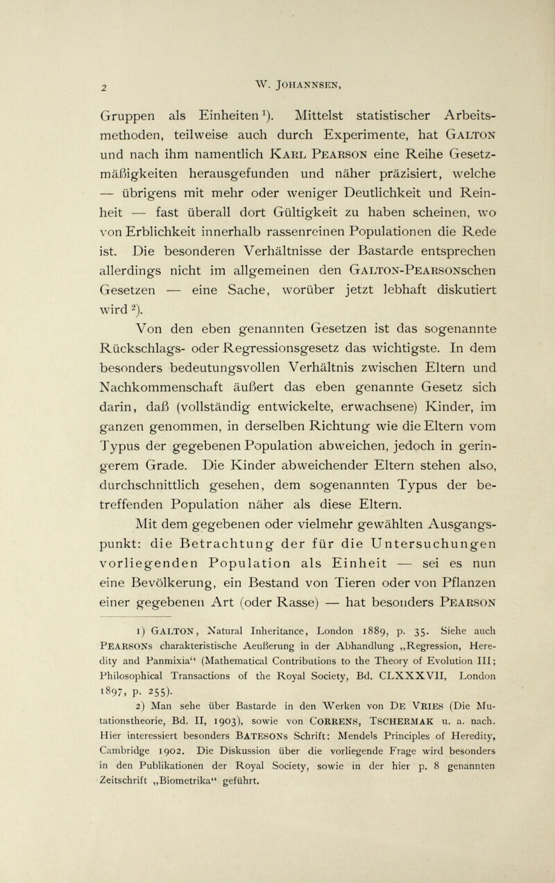 2 w. johannsen, Gruppen als Einheiten i). Mittelst statistischer Arbeits¬ methoden, teilweise auch durch Experimente, hat Galton und nach ihm namentlich Karl Pearson eine Reihe Gesetz¬ mäßigkeiten herausgefunden und näher präzisiert, welche — übrigens mit mehr oder weniger Deutlichkeit und Rein¬ heit — fast überall dort Gültigkeit zu haben scheinen, wo von Erblichkeit innerhalb rassenreinen Populationen die Rede ist. Die besonderen Verhältnisse der Bastarde entsprechen allerdings nicht im allgemeinen den GALTON-PEARSONschen Gesetzen — eine Sache, worüber jetzt lebhaft diskutiert wird 2). Von den eben genannten Gesetzen ist das sogenannte Rückschlags- oder Regressionsgesetz das wichtigste. In dem besonders bedeutungsvollen Verhältnis zwischen Eltern und Nachkommenschaft äußert das eben genannte Gesetz sich darin, daß (vollständig entwickelte, erwachsene) Kinder, im ganzen genommen, in derselben Richtung wie die Eltern vom Typus der gegebenen Population abweichen, jedoch in gerin¬ gerem Grade. Die Kinder abweichender Eltern stehen also, durchschnittlich gesehen, dem sogenannten Typus der be¬ treffenden Population näher als diese Eltern. Mit dem gegebenen oder vielmehr gewählten Ausgangs¬ punkt: die Betrachtung der für die Untersuchungen vorliegenden Population als Einheit — sei es nun eine Bevölkerung, ein Bestand von Tieren oder von Pflanzen einer gegebenen Art (oder Rasse) — hat besonders Pearson 1) Galton, Natural Inheritance, London 1889, p. 35. Siehe auch Pearsons charakteristische Aeußerung in der Abhandlung „Regression, Here¬ dity and Panmixia (Mathematical Contributions to the Theory of Evolution III; Philosophical Transactions of the Royal Society, Bd, CLXXXVII, London 1897, p. 255). 2) Man sehe über Bastarde in den Werken von De VrieS (Die Mu¬ tationstheorie, Bd. II, 1903), sowie von CORRENS, TSCHERMAK u. a. nach. Hier interessiert besonders BatesONs Schrift: Mendels Principles of Heredity, Cambridge 1902. Die Diskussion über die vorliegende Frage wird besonders in den Publikationen der Royal Society, sowie in der hier p. 8 genannten Zeitschrift „Biometrika** geführt.