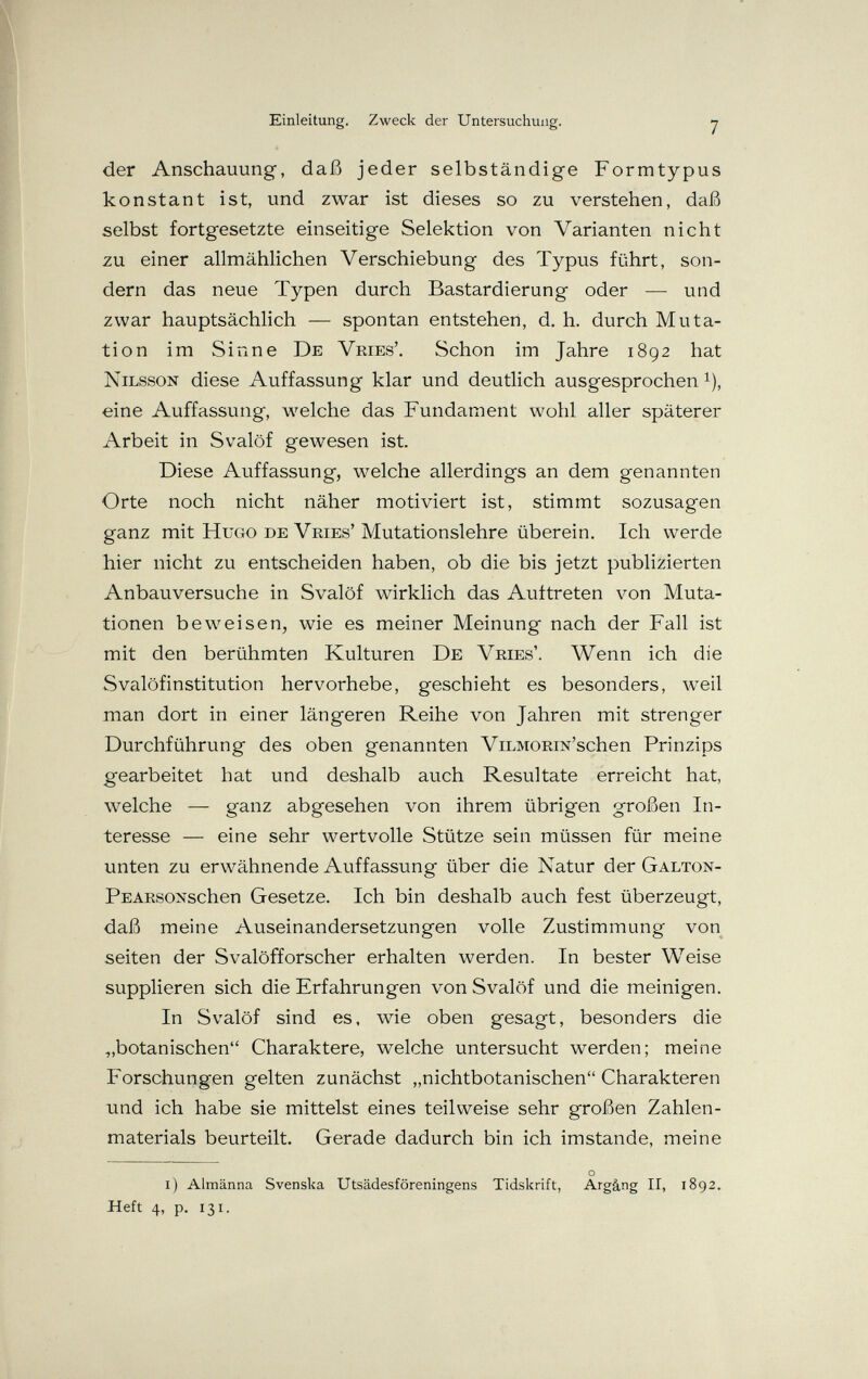 Einleitung. Zweck der Untersuchung. 7 der Anschauung, daß jeder selbständige Formtypus konstant ist, und zwar ist dieses so zu verstehen, daß selbst fortgesetzte einseitige Selektion von Varianten nicht zu einer allmählichen Verschiebung des Typus führt, son¬ dern das neue Typen durch Bastardierung oder — und zwar hauptsächlich — spontan entstehen, d. h. durch Muta¬ tion im Sinne De Vries'. Schon im Jahre 1892 hat Nilsson diese Auffassung klar und deutlich ausgesprochen ^), eine Auffassung, welche das Fundament wohl aller späterer Arbeit in Svalöf gewesen ist. Diese Auffassung, welche allerdings an dem genannten Orte noch nicht näher motiviert ist, stimmt sozusagen ganz mit Hugo de Vries' Mutationslehre überein. Ich werde hier nicht zu entscheiden haben, ob die bis jetzt publizierten Anbauversuche in Svalöf wirklich das Auftreten von Muta¬ tionen beweisen, wie es meiner Meinung nach der Fall ist mit den berühmten Kulturen De Vries'. Wenn ich die Svalöfinstitution hervorhebe, geschieht es besonders, weil man dort in einer längeren Reihe von Jahren mit strenger Durchführung des oben genannten ViLMORm'schen Prinzips gearbeitet hat und deshalb auch Resultate erreicht hat, welche — ganz abgesehen von ihrem übrigen großen In¬ teresse — eine sehr wertvolle Stütze sein müssen für meine unten zu erwähnende Auffassung über die Natur der Galton- PEARsoNschen Gesetze. Ich bin deshalb auch fest überzeugt, daß meine Auseinandersetzungen volle Zustimmung von Seiten der Svalöfforscher erhalten werden. In bester Weise supplieren sich die Erfahrungen von Svalöf und die meinigen. In Svalöf sind es, wie oben gesagt, besonders die „botanischen Charaktere, welche untersucht werden; meine Forschungen gelten zunächst „nichtbotanischen Charakteren und ich habe sie mittelst eines teilweise sehr großen Zahlen¬ materials beurteilt. Gerade dadurch bin ich imstande, meine О i) Almänna Svenska Utsädesföreningens Tidskrift, Argâng II, 1892. Heft 4, p. 131.