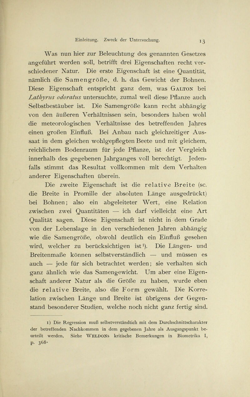 Einleitung, Zweck der Untersuchung. 13 Was nun hier zur Beleuchtung- des genannten Gesetzes angeführt werden soll, betrifft drei Eigenschaften recht ver¬ schiedener Natur. Die erste Eigenschaft ist eine Quantität, nämlich die Samengröße, d. h. das Gewicht der Bohnen. Diese Eigenschaft entspricht ganz dem, was Galton bei Lathyrus odoratiis untersuchte, zumal weil diese Pflanze auch Selbstbestäuber ist. Die Samengröße kann recht abhängig von den äußeren Verhältnissen sein, besonders haben wohl die meteorologischen Verhältnisse des betreffenden Jahres einen großen Einfluß. Bei Anbau nach gleichzeitiger Aus¬ saat in dem gleichen wohlgepflegten Beete und mit gleichem, reichlichem Bodenraum für jede Pflanze, ist der Vergleich innerhalb des gegebenen Jahrganges voll berechtigt. Jeden¬ falls stimmt das Resultat vollkommen mit dem Verhalten anderer Eigenschaften überein. Die zweite Eigenschaft ist die relative Breite (sc. die Breite in Promille der absoluten Länge ausgedrückt) bei Bohnen; also ein abgeleiteter Wert, eine Relation zwischen zwei Quantitäten — ich darf vielleicht eine Art Qualität sagen. Diese Eigenschaft ist nicht in dem Grade von der Lebenslage in den verschiedenen Jahren abhängig wie die Samengröße, obwohl deutlich ein Einfluß gesehen wird, welcher zu berücksichtigen ist^). Die Längen- und Breitenmaße können selbstverständlich — und müssen es auch — jede für sich betrachtet werden; sie verhalten sich ganz ähnlich wie das Samengewicht. Um aber eine Eigen¬ schaft anderer Natur als die Größe zu haben, wurde eben die relative Breite, also die Form gewählt. Die Korre¬ lation zwischen Länge und Breite ist übrigens der Gegen¬ stand besonderer Studien, welche noch nicht ganz fertig sind. i) Die Regression muß selbstverständtich mit dem Durchschnittscharakter der betreffenden Nachkommen in dem gegebenen Jahre als Ausgangspunkt be¬ urteilt werden. Siehe WeLDONs kritische Bemerkungen in Biometrika I, p. 368-