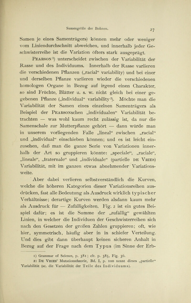 Samengröße der Bohnen. 27 Samen je eines Samenträgers) können mehr oder weniger лют Liniendurchschnitt abweichen, und innerhalb jeder Ge¬ schwisterreihe ist die Variation öfters stark ausgeprägt. Peaeson^) unterscheidet zwischen der Variabilität der Rasse und des Individuums. Innerhalb der Rasse variieren die verschiedenen Pflanzen („racial variability) und bei einer und derselben Pflanze variieren wieder die verschiedenen homologen Organe in Bezug auf irgend einen Charakter, so sind PYüchte, Blätter u. s. w. nicht gleich bei einer ge¬ gebenen Pflanze („individual variability 2). Möchte man die Variabilität der Samen eines einzelnen Samenträgers als Beispiel der PEARSONschen „individualen Variabilität be¬ trachten — was wohl kaum recht zulässig ist, da nur die Samenschale zur Mutterpflanze gehört — dann würde man in unserem vorliegenden Falle „lineal zwischen „racial und „individual einschieben können; und es ist leicht ein¬ zusehen, daß man die ganze Serie von Variationen inner¬ halb der Art so gruppieren könnte: „speciale, „raciale, „lineale, „iraternale und „individuale (partielle de Vhies) Variabilität, mit im ganzen etwas abnehmender Variations¬ weite. Aber dabei verlieren selbstverständlich die Kurven, welche die höheren Kategorien dieser Variationsreihen aus¬ drücken, fast alle Bedeutung als Ausdruck wirklich typischer Verhältnisse; derartige Kurven werden alsdann kaum mehr als Ausdruck für — Zufälligkeiten. Fig. 2 ist ein gutes Bei¬ spiel dafür; es ist die Summe der „zufällig gewählten Linien, in welcher die Individuen der Geschwisterreihen sich nach den Gesetzen der großen Zahlen gruppieren; oft, wie hier, symmetrisch, häufig aber in in schiefer Verteilung. Und dies gibt dann überhaupt keinen sicheren Anhalt in Bezug auf der Frage nach dem Typus (im Sinne der Erb- 1) Grammar of Science, p. 381; cfr. p. 385, Fig. 36. 2) De Vries' Mutationstheorie, Bd. I, p. 100 nennt dieses partielle*' Variabilität (sc. die Variabilität der Teile des Individuums).