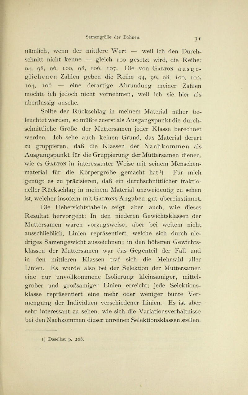 Samengröße der Bohnen. ^ j- nämlich, wenn der mittlere Wert — weil ich den Durch¬ schnitt nicht kenne — gleich loo gesetzt wird, die Reihe: 94, 98, 96, 100, 98, 106, 107. Die von Galton ausge¬ glichenen Zahlen geben die Reihe 94, 96, 98, 100, 102^ 104, 106 — eine derartige Abrundung meiner Zahlen möchte ich jedoch nicht vornehmen, weil ich sie hier als überflüssig ansehe. Sollte der Rückschlag in meinem Material näher be¬ leuchtet werden, so müßte zuerst als Ausgangspunkt die durch¬ schnittliche Größe der Muttersamen jeder Klasse berechnet werden. Ich sehe auch keinen Grund, das Material derart zu gruppieren, daß die Klassen der Nachkommen als Ausgangspunkt für die Gruppierung der Muttersamen dienen, wie es Galton in interessanter Weise mit seinem Menschen¬ material für die Körpergröße gemacht hat ^). Für mich genügt es zu präzisieren, daß ein durchschnittlicher fraktio¬ neller Rückschlag in meinem Material unzweideutig zu sehen ist, welcher insofern mit Galtons Ang'aben gut übereinstimmt. Die Uebersichtstabelle zeigt aber auch, wie dieses Resultat hervorgeht: In den niederen Gewichtsklassen der Muttersamen waren vorzugsweise, aber bei weitem nicht ausschließlich, Linien repräsentiert, welche sich durch nie¬ driges Samengewicht auszeichnen ; in den höheren Gewichts¬ klassen der Muttersamen war das Gegenteil der Fall und in den mittleren Klassen traf sich die Mehrzahl aller Linien. Es wurde also bei der Selektion der Muttersamen eine nur unvollkommene Isolierung kleinsamiger, mittel¬ großer und großsamiger Linien erreicht; jede Selektions¬ klasse repräsentiert eine mehr oder weniger bunte Ver¬ mengung der Individuen verschiedener Linien. Es ist aber sehr interessant zu sehen, wie sich die Variationsverhältnisse bei den Nachkommen dieser unreinen Selektionsklassen stellen. i) Daselbst p. 208.