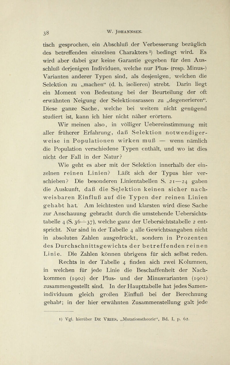 ^3 w. johannsen. tisch gesprochen, ein Abschluß der Verbesserung bezügHch des betreffenden einzelnen Charakters bedingt wird. Es wird aber dabei gar keine Garantie gegeben für den Aus¬ schluß derjenigen Individuen, welche nur Plus- (resp. Minus-) Varianten anderer Typen sind, als desjenigen, welchen die Selektion zu „machen (d. h. isolieren) strebt. Darin liegt ein Moment von Bedeutung bei der Beurteilung der oft erwähnten Neigung der Selektionsrassen zu „degenerieren. Diese ganze Sache, welche bei weitem nicht genügend studiert ist, kann ich hier nicht näher erörtern. Wir meinen also, in völliger Uebereinstimmung mit aller früherer Erfahrung, daß Selektion notwendiger¬ weise in Populationen wirken muß — wenn nämlich die Population verschiedene Typen enthält, und wo ist dies nicht der Fall in der Natur? Wie geht es aber mit der Selektion innerhalb der ein¬ zelnen reinen Linien? Läßt sich der Typus hier ver¬ schieben? Die besonderen Linientabellen S. 21—24 gaben die Auskunft, daß die Selektion keinen sicher nach- weisbaren Einfluß auf die Typen der reinen Linien gehabt hat. Am leichtesten und klarsten wird diese Sache zur Anschauung gebracht durch die umstehende Uebersichts- tabelle 4 (S. 36—37), welche ganz der Uebersichtstabelle 2 ent¬ spricht. Nur sind in der Tabelle 4 alle Gewichtsangaben nicht in absoluten Zahlen ausgedrückt, sondern in Prozenten des Durchschnittsgewichts der betreffenden reinen Linie. Die Zahlen können übrigens für sich selbst reden. Rechts in der Tabelle 4 finden sich zwei Kolumnen, in welchen für jede Linie die Beschaffenheit der Nach¬ kommen (1902) der Plus- und der Minusvarianten (1901) zusammengestellt sind. In der Haupttabelle hat jedes Samen¬ individuum gleich großen Einfluß bei der Berechnung gehabt; in der hier erwähnten Zusammenstellung galt jede i) Vgl. hierüber De Vries, „Mutationstheorie, Bd. I, p. 62.
