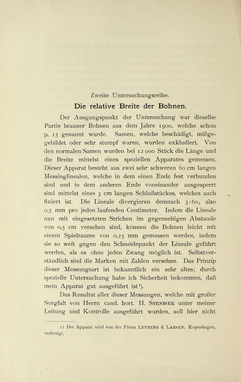 Zweite Untersuchungsreihe. Die relative Breite der Bohnen. Der Ausgangspunkt der Untersuchung war dieselbe Partie brauner Bohnen aus dem Jahre igoo, welche schon p. 15 genannt wurde. Samen, welche beschädigt, mißge- gebildet oder sehr stumpf waren, wurden exkludiert. Von den normalen Samen wurden bei 12 000 Stück die Länge und die Breite mittelst eines speziellen Apparates gemessen. Dieser Apparat besteht aus zwei sehr schweren 60 cm langen Messinglinealen, welche in dem einen Ende fest verbunden sind und in dem anderen Ende voneinander ausgesperrt sind mittelst eines 3 cm langen Schlußstückes, welches auch fixiert ist Die Lineale divergieren demnach 3:60, also 0,5 mm pro jeden laufenden Centimeter. Indem die Lineale nun mit eingesetzten Strichen im gegenseitigen Abstände von 0,5 cm versehen sind, können die Bohnen leicht mit einem Spielräume von 0,25 mm gemessen werden, indem sie so weit gegen den Schneidepunkt der Lineale geführt werden, als es ohne jeden Zwang möglich ist. Selbstver¬ ständlich sind die Marken mit Zahlen versehen. Das Prinzip dieser Messungsart ist bekanntlich ein sehr altes; durch spezielle Untersuchung habe ich Sicherheit bekommen, daß mein Apparat gut ausgeführt ist^). Das Resultat aller dieser Messungen, welche mit großer Sorgfalt von Herrn cand. hört. H. Stenbcek unter meiner Leitung und Kontrolle ausgeführt wurden, soll hier nicht i) Der Apparat wird von der Firma Levring & LarsIíN, Kopenhagen^ verfertigt.