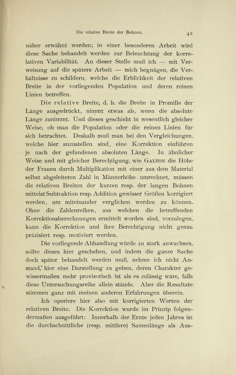 Die relative Breite der Bohnen. 4Г näher erwähnt werden; in einer besonderen Arbeit wird diese Sache behandelt werden zur Beleuchtung der korre¬ lativen Variabilität. An dieser Stelle muß ich — mit Ver¬ weisung auf die spätere Arbeit — mich begnügen, die Ver¬ hältnisse zu schildern, welche die Erblichkeit der relativen Breite in der vorliegenden Population und deren reinen Linien betreffen. Die relative Breite, d. h. die Breite in Promille der Länge ausgedrückt, nimmt etwas ab, wenn die absolute Länge zunimmt. Und dieses geschieht in wesentlich gleicher Weise, ob man die Population oder die reinen Linien für sich betrachtet. Deshalb muß man bei den Vergleichungen, welche hier anzustellen sind, eine Korrektion einführen je nach der gefundenen absoluten Länge. In ähnlicher Weise und mit gleicher Berechtigung, wie Galton die Höhe der Frauen durch Multiplikation mit einer aus dem Material selbst abgeleiteten Zahl in Männerhöhe umrechnet, müssen die relativen Breiten der kurzen resp. der langen Bohnen, mittelst Subtraktion resp. Addition gewisser Größen korrigiert werden, um miteinander verglichen werden zu können.. Ohne die Zahlenreihen, aus welchen die betreffenden Korrektionsberechnungen ermittelt worden sind, vorzulegen,, kann die Korrektion und ihre Berechtigung nicht genau, präzisiert resp. motiviert werden. Die vorliegende Abhandlung würde zu stark anwachsen,, sollte dieses hier geschehen, und indem die ganze Sache- doch später behandelt werden muß, nehme ich nicht An¬ stand,' hier eine Darstellung zu geben, deren Charakter ge¬ wissermaßen mehr provisorisch ist als es zulässig wäre, falls diese Untersuchungsreihe allein stände. Aber die Resultate¬ stimmen ganz mit meinen anderen Erfahrungen überein. Ich operiere hier also mit korrigierten Werten der relativen Breite. Die Korrektion wurde im Prinzip folgen¬ dermaßen ausgeführt: Innerhalb der Ernte jeden Jahres ist die durchschnittliche (resp. mittlere) Samenlänge als Aus-