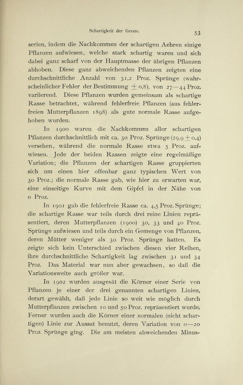 Schartigkeit der Gerste. 53 serien, indem die Nachkommen der schartigen Aehren einige Pflanzen aufwiesen, welche stark schartig waren und sich dabei ganz scharf von der Hauptmasse der übrigen Pflanzen abhoben. Diese ganz abweichenden Pflanzen zeigten eine durchschnittliche Anzahl von 31,2 Proz. Sprünge (wahr¬ scheinlicher Fehler der Bestimmung +0-8)' von 27—44 Proz. variierend. Diese Pflanzen wurden gemeinsam als schartige Rasse betrachtet, während fehlerfreie Pflanzen (aus fehler¬ freien Mutterpflanzen 1898) als gute normale Rasse aufge¬ hoben wurden. In 1900 waren die Nachkommen aller schartigen Pflanzen durchschnittlich mit ca. 30 Proz. Sprünge (29,9 + 0,4) versehen, während die normale Rasse etwa 5 Proz. auf¬ wiesen. Jede der beiden Rassen zeigte eine regelmäßige Variation; die Pflanzen der schartigen Rasse gruppierten sich um einen hier offenbar ganz typischen Wert von 30 Proz.; die normale Rasse gab, wie hier zu erwarten war, eine einseitige Kurve mit dem Gipfel in der Nähe von о Proz. In 1901 gab die fehlerfreie Rasse ca. 4,5 Proz. Sprünge; die schartige Rasse war teils durch drei reine Linien reprä¬ sentiert, deren Mutterpflanzen (1900) 30, 33 und 40 Proz. Sprünge aufwiesen und teils durch ein Gemenge von Pflanzen, deren Mütter weniger als 30 Proz. Sprünge hatten. Es zeigte sich kein Unterschied zwischen diesen vier Reihen, ihre durchschnittliche Schartigkeit lag zwischen 31 und 34 Proz. Das Material war nun aber gewachsen, so daß die Variationsweite auch größer war. In 1902 wurden ausgesät die Körner einer Serie von Pflanzen je einer der drei genannten schartigen Linien, derart gewählt, daß jede Linie so weit wie möglich durch Mutterpflanzen zwischen 10 und 50 Proz. repräsentiert wurde. Ferner wurden auch die Körner einer normalen (nicht schar¬ tigen) Linie zur Aussat benutzt, deren Variation von о—20 Proz. vSprünge ging. Die am meisten abweichenden Minus-