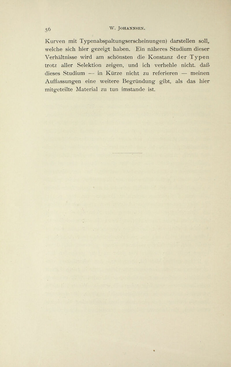 W. JOHANNSEN. Kurven mit Typenabspaltungserscheinungen) darstellen soll, welche sich hier gezeigt haben. Ein näheres Studium dieser Verhältnisse wird am schönsten die Konstanz der Typen trotz aller Selektion zeigen, und ich verhehle nicht, daß- dieses Studium — in Kürze nicht zu referieren — meinen Auffassungen eine weitere Begründung gibt, als das hier mitgeteilte Material zu tun imstande ist.