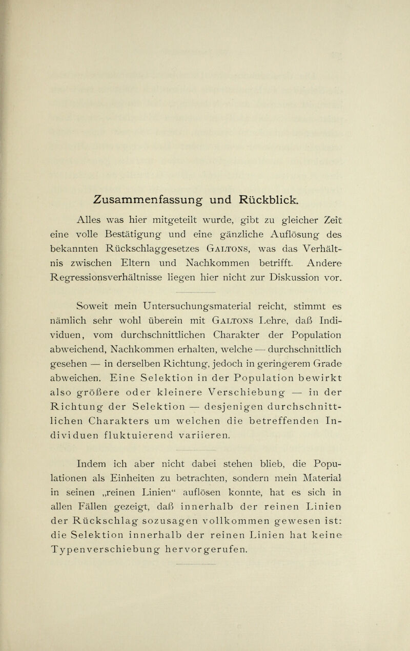 Zusammenfassung und Rückblick. Alles was hier mitgeteilt wurde, gibt zu gleicher Zeit, eine volle Bestätigung und eine gänzliche Auflösung des bekannten Rückschlaggesetzes Galtons, was das Verhält¬ nis zwischen Eltern und Nachkommen betrifft. Andere Regressionsverhältnisse liegen hier nicht zur Diskussion vor.. Soweit mein Untersuchungsmaterial reicht, stimmt es nämlich sehr wohl überein mit Galtons I.ehre, daß Indi¬ viduen, vom durchschnittlichen Charakter der Population abweichend, Nachkommen erhalten, welche — durchschnittlich gesehen — in derselben Richtung, jedoch in geringerem Grade abweichen. Eine Selektion in der Population bewirkt also größere oder kleinere Verschiebung — in der Richtung der Selektion — desjenigen durchschnitt¬ lichen Charakters um welchen die betreffenden In¬ dividuen fluktuierend variieren. Indem ich aber nicht dabei stehen blieb, die Popu¬ lationen als Einheiten zu betrachten, sondern mein Material in seinen „reinen Linien auflösen konnte, hat es sich in allen Fällen gezeigt, daß innerhalb der reinen Linien der Rückschlag sozusagen vollkommen gewesen ist: die Selektion innerhalb der reinen Linien hat keine Typenverschiebung hervorgerufen.