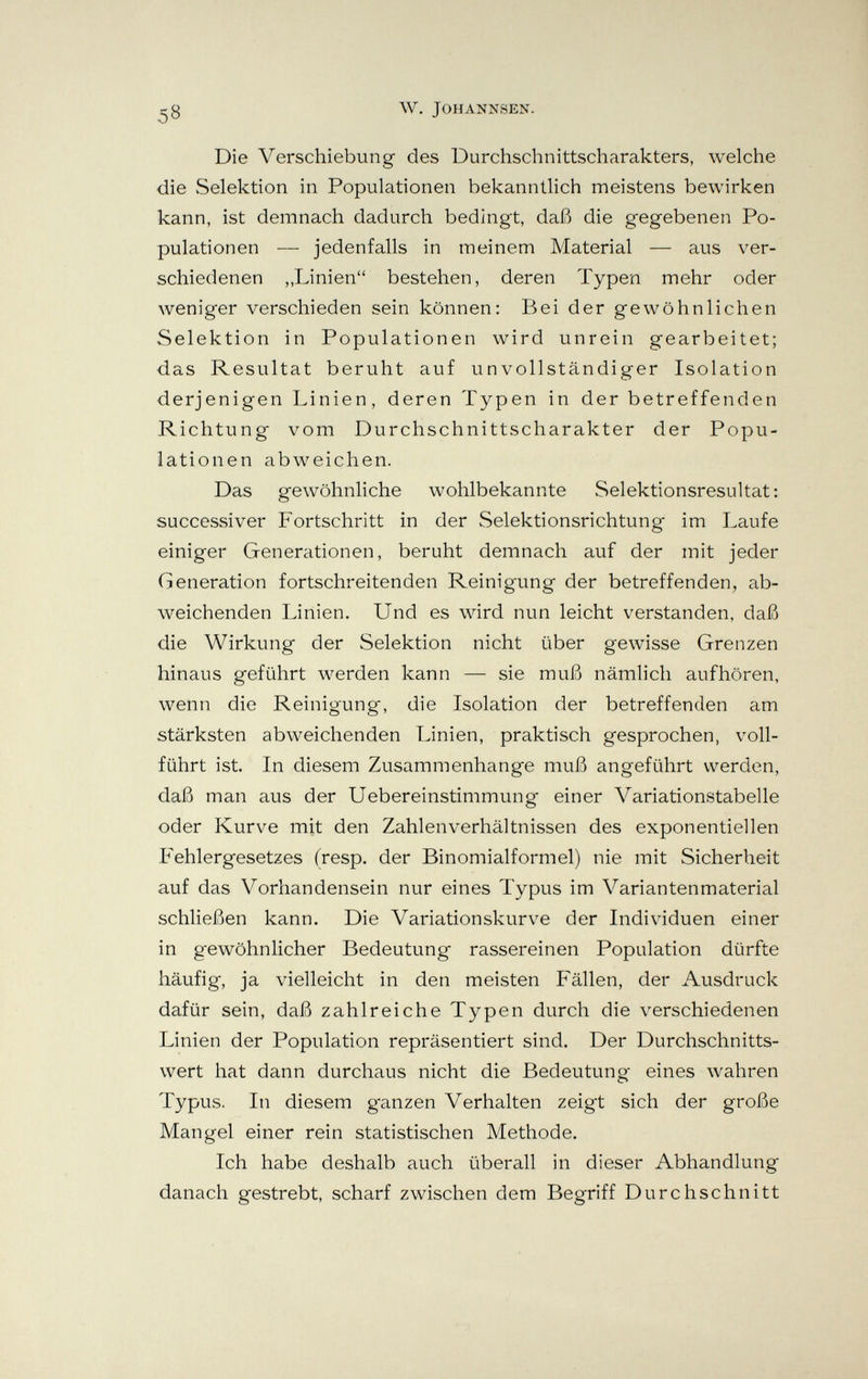 2 g W. JOHANNSEN. Die Verschiebung des Durchschnittscharakters, welche die Selektion in Populationen bekanntlich meistens bewirken kann, ist demnach dadurch bedingt, daß die gegebenen Po¬ pulationen — jedenfalls in meinem Material — aus ver¬ schiedenen „Linien bestehen, deren Typen mehr oder weniger verschieden sein können: Bei der gewöhnlichen Selektion in Populationen wird unrein gearbeitet; das Resultat beruht auf unvollständiger Isolation derjenigen Linien, deren Typen in der betreffenden Richtung vom Durchschnittscharakter der Popu¬ lationen abweichen. Das gewöhnliche wohlbekannte Selektionsresultat: successiver Fortschritt in der Selektionsrichtung im Laufe einiger Generationen, beruht demnach auf der mit jeder Generation fortschreitenden Reinigung der betreffenden, ab¬ weichenden Linien. Und es wird nun leicht verstanden, daß die Wirkung der Selektion nicht über gewisse Grenzen hinaus geführt werden kann — sie muß nämlich aufhören, wenn die Reinigung, die Isolation der betreffenden am stärksten abweichenden Linien, praktisch gesprochen, voll¬ führt ist. In diesem Zusammenhange muß angeführt werden, daß man aus der Uebereinstimmung einer Variationstabelle oder Kurve mit den Zahlenverhältnissen des exponentiellen Fehlergesetzes (resp. der Binomialformel) nie mit Sicherheit auf das Vorhandensein nur eines Typus im Variantenmaterial schließen kann. Die Variationskurve der Individuen einer in gewöhnlicher Bedeutung rassereinen Population dürfte häufig, ja vielleicht in den meisten Fällen, der Ausdruck dafür sein, daß zahlreiche Typen durch die verschiedenen Linien der Population repräsentiert sind. Der Durchschnitts¬ wert hat dann durchaus nicht die Bedeutung eines wahren Typus. In diesem ganzen Verhalten zeigt sich der große Mangel einer rein statistischen Methode. Ich habe deshalb auch überall in dieser Abhandlung danach gestrebt, scharf zwischen dem Begriff Durchschnitt