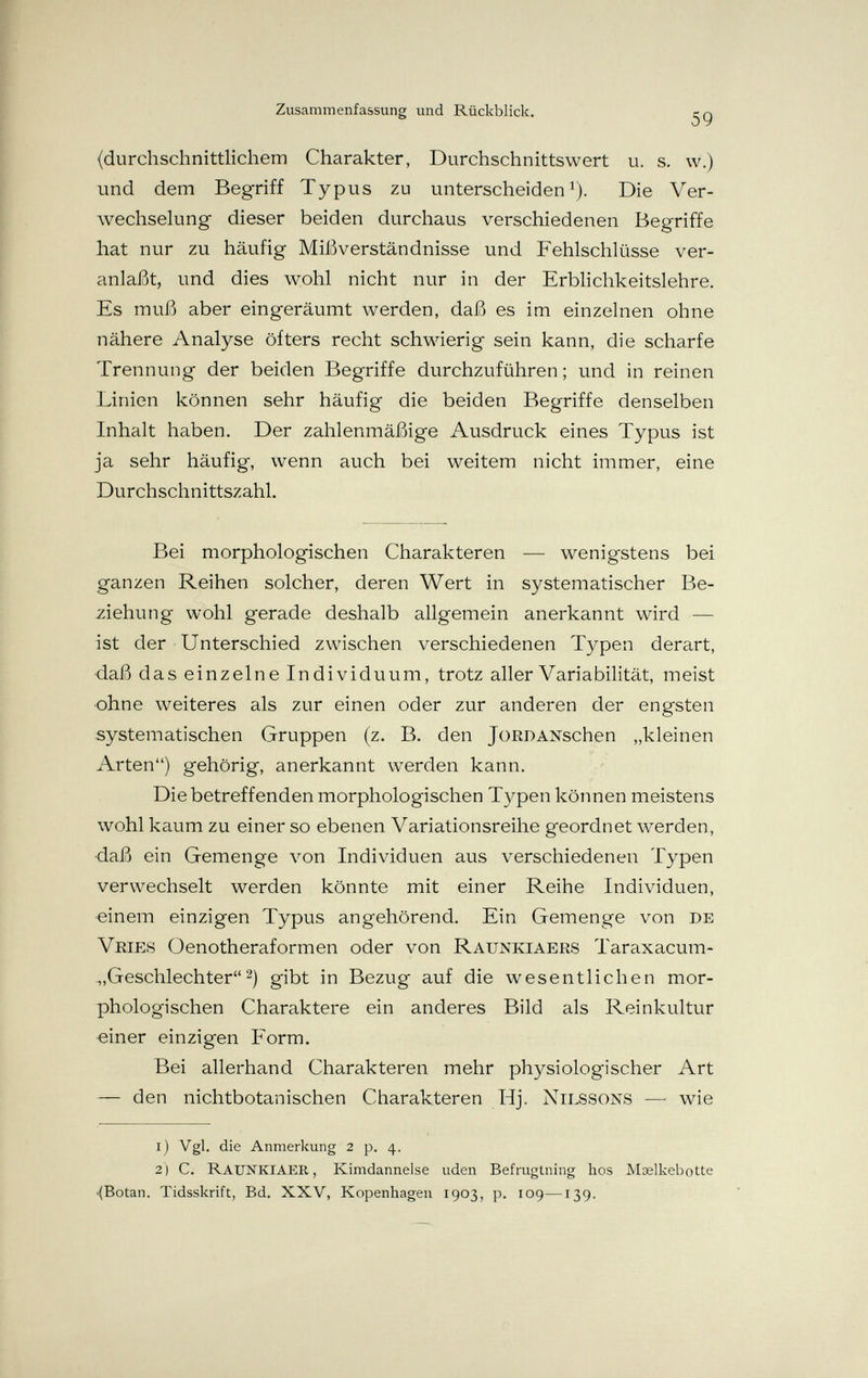 Zusammenfassung und Rückblick. 59 {durchschnittlichem Charakter, Durchschnittswert u. s. \v.) und dem Begriff Typus zu unterscheiden^). Die Ver¬ wechselung dieser beiden durchaus verschiedenen Begriffe hat nur zu häufig Mii^verständnisse und Fehlschlüsse ver¬ anlaßt, und dies wohl nicht nur in der Erblichkeitslehre. Es muß aber eingeräumt werden, daß es im einzelnen ohne nähere Analyse öfters recht schwierig sein kann, die scharfe Trennung der beiden Begriffe durchzuführen; und in reinen Linien können sehr häufig die beiden Begriffe denselben Inhalt haben. Der zahlenmäßige Ausdruck eines Typus ist ja sehr häufig, wenn auch bei weitem nicht immer, eine Durchschnittszahl. Bei morphologischen Charakteren — wenigstens bei ganzen Reihen solcher, deren Wert in systematischer Be¬ ziehung wohl gerade deshalb allgemein anerkannt wird — ist der Unterschied zwischen verschiedenen Typen derart, ■daß das einzelne Individuum, trotz aller Variabilität, meist ■ohne weiteres als zur einen oder zur anderen der engsten systematischen Gruppen (z. B. den JoRDANschen „kleinen Arten) gehörig, anerkannt werden kann. Die betreffenden morphologischen Typen können meistens wohl kaum zu einer so ebenen Variationsreihe geordnet werden, •daß ein Gemenge von Individuen aus verschiedenen Typen verwechselt werden könnte mit einer Reihe Individuen, ■einem einzigen Typus angehörend. Ein Gemenge von de Vries Oenotheraformen oder von Raunkiaers Taraxacum- Geschlechter2) gibt in Bezug auf die wesentlichen mor¬ phologischen Charaktere ein anderes Bild als Reinkviltur «iner einzigen Form. Bei allerhand Charakteren mehr physiologischer Art — den nichtbotanischen Charakteren Hj. Nilssons — wie i) Vgl. die Anmerkung 2 p. 4. 2 ) C. RauNKIAER , Kimdanneise uden Befrugtning hos Maelkebotte •(Botan. Tidsskrift, Bd. XXV, Kopenhagen 1903, p, 109—139.