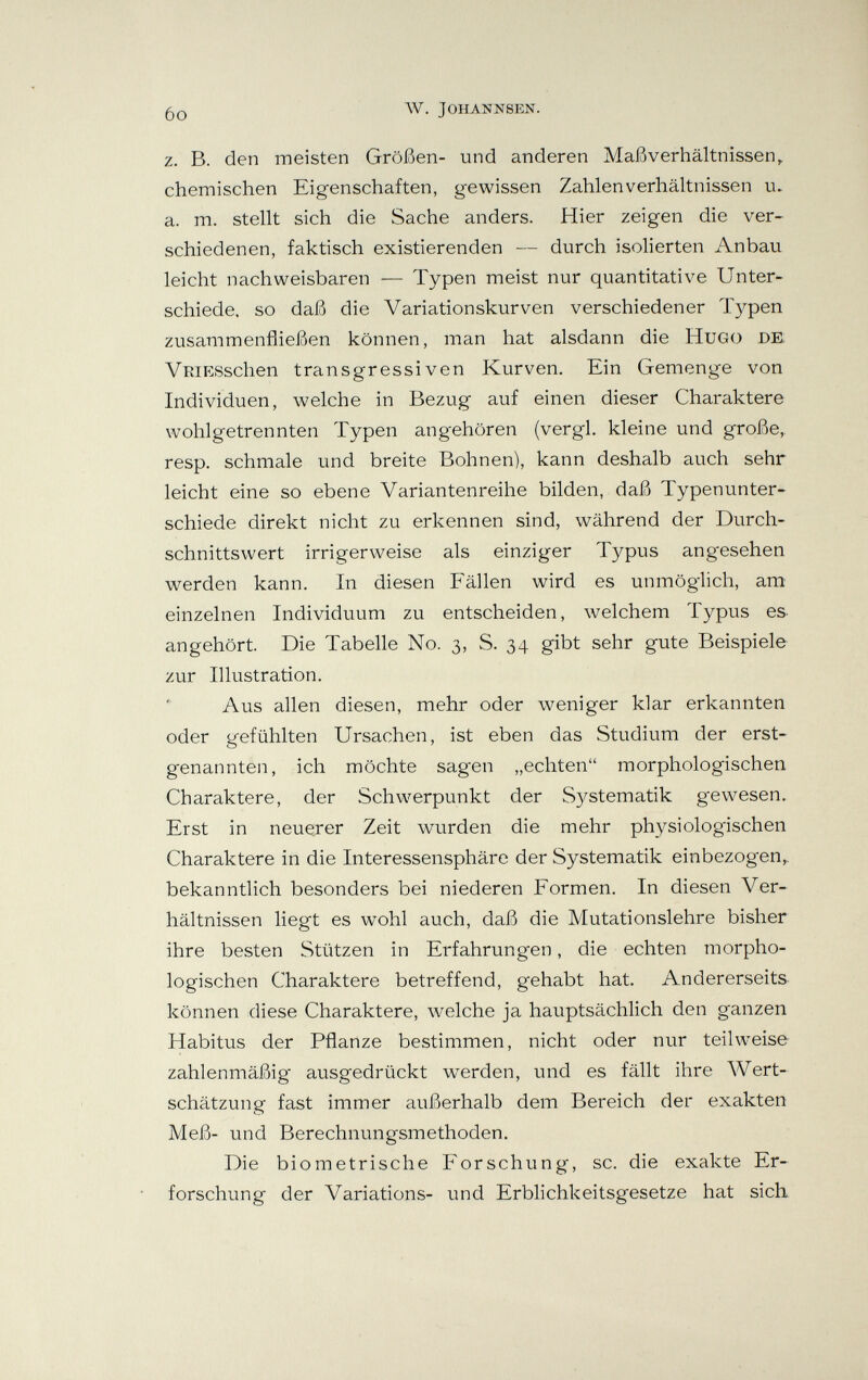6o w. johannsen. z. B. den meisten Größen- und anderen Maßverhältnissen^ chemischen Eigenschaften, gewissen Zahlen Verhältnissen u. a. m. stellt sich die Sache anders. Hier zeigen die ver¬ schiedenen, faktisch existierenden — durch isolierten Anbau leicht nachweisbaren — Typen meist nur quantitative Unter¬ schiede. so daß die Variationskurven verschiedener Typen zusammenfließen können, man hat alsdann die Hugo de VRiESschen transgressiven Kurven. Ein Gemenge von Individuen, welche in Bezug auf einen dieser Charaktere wohlgetrennten Typen angehören (vergi, kleine und große, resp. schmale und breite Bohnen), kann deshalb auch sehr leicht eine so ebene Variantenreihe bilden, daß Typenunter¬ schiede direkt nicht zu erkennen sind, während der Durch¬ schnittswert irrigerweise als einziger Typus angesehen werden kann. In diesen Fällen wird es unmöglich, am einzelnen Individuum zu entscheiden, welchem Typus es angehört. Die Tabelle No. 3, S. 34 gibt sehr gute Beispiele zur Illustration. Aus allen diesen, mehr oder weniger klar erkannten oder gefühlten Ursachen, ist eben das Studium der erst¬ genannten, ich möchte sagen „echten morphologischen Charaktere, der Schwerpunkt der S3^stematik g-ewesen. Erst in neuerer Zeit wurden die mehr physiologischen Charaktere in die Interessensphäre der Systematik einbezogen,, bekanntlich besonders bei niederen Formen. In diesen Ver¬ hältnissen liegt es wohl auch, daß die Mutationslehre bisher ihre besten Stützen in Erfahrungen, die echten morpho¬ logischen Charaktere betreffend, gehabt hat. Andererseits können diese Charaktere, w^elche ja hauptsächlich den ganzen Habitus der Pflanze bestimmen, nicht oder nur teilweise zahlenmäßig' ausgedrückt werden, und es fällt ihre Wert¬ schätzung fast immer außerhalb dem Bereich der exakten Meß- und Berechnungsmethoden. Die biometrische Forschung, sc. die exakte Er¬ forschung der Variations- und Erblichkeitsgesetze hat sich
