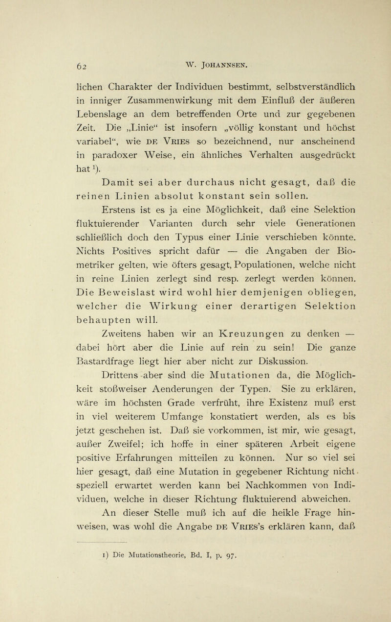 02 W. JOHANNSEN. lichen Charakter der Individuen bestimmt, selbstv^erständlich in inniger Zusammenwirkung mit dem Einfluß der äußeren Lebenslage an dem betreffenden Orte und zur gegebenen Zeit, Die „Linie ist insofern „völlig konstant und höchst variabel, wie de Veies so bezeichnend, nur anscheinend in paradoxer Weise, ein ähnliches Verhalten ausgedrückt hat 1). Damit sei aber durchaus nicht gesagt, daß die reinen Linien absolut konstant sein sollen. Erstens ist es ja eine Möglichkeit, daß eine Selektion fluktuierender Varianten durch sehr viele Generationen schließlich doch den Typus einer Linie verschieben könnte. Nichts Positives spricht dafür — die Angaben der Bio- metriker gelten, wie öfters gesagt, Populationen, welche nicht in reine Linien zerlegt sind resp. zerlegt werden können. Die Beweislast wird wohl hier demjenigen obliegen, welcher die Wirkung einer derartigen Selektion behaupten will. Zweitens haben wir an Kreuzungen zu denken — dabei hört aber die Linie auf rein zu sein! Die ganze Bastardfrage liegt hier aber nicht zur Diskussion. Drittens aber sind die Mutationen da, die Möglich¬ keit stoßweiser Aenderungen der Typen. Sie zu erklären, wäre im höchsten Grade verfrüht, ihre Existenz muß erst in viel weiterem Umfange konstatiert werden, als es bis jetzt geschehen ist. Daß sie vorkommen, ist mir, wie gesagt, außer Zw^eifel; ich hoiife in einer späteren Arbeit eigene positive Erfahrungen mitteilen zu können. Nur so viel sei hier gesagt, daß eine Mutation in gegebener Richtung nicht, speziell erwartet werden kann bei Nachkommen von Indi¬ viduen, welche in dieser Richtung fluktuierend abweichen. An dieser Stelle muß ich auf die heikle Frage hin¬ weisen, was wohl die Angabe de Vries's erklären kann, daß l) Die Mutationstheorie, Bd. I, p. 97.