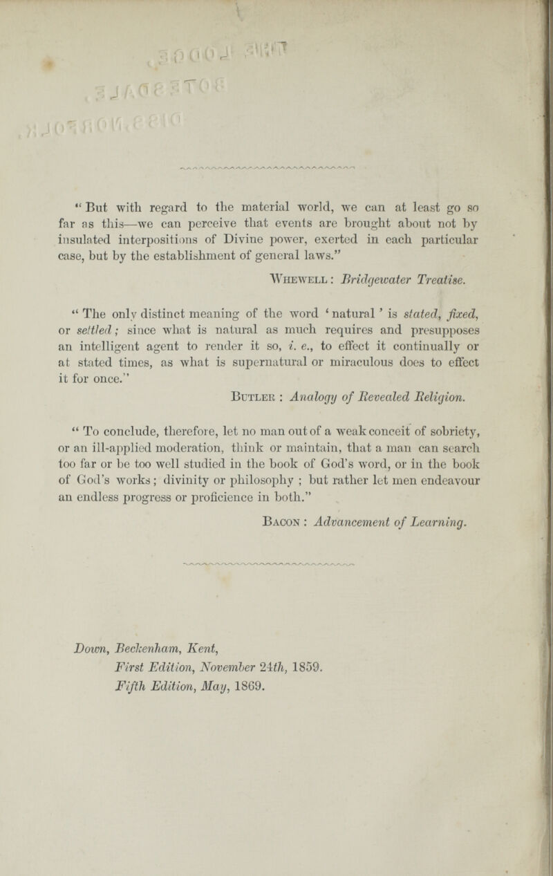я о 0 (1 * (i-^ l;OI'i.í PIO ^ys гч /-V y-N^-vz-v-yvW >-4^ ✓N .-«V^ >*«^/-4 /^ *' But with regard to the material world, we can at least go so far as this—we can perceive that events are brought about not by insulated interpositii)ns of Divine power, exerted in each particular case, but by the establishment of general laws. AVhewell : Brîdfjeicater Treatise.  The only distinct meaning of the word ' natural ' is stated^ fixed, or settled ; since what is natural as much requires and presupposes an intelligent agent to render it so, i. е., to effect it continually or at stated times, as what is supernatural or miraculous does to eflect it for once. Butler : Analogy of Revealed lìelùjion.  To conclude, therefore, let no man out of a weak conceit of sobriety, or an ill-a])plied moderation, think or maintain, that a man can search too far or be too well studied in the book of God's word, or in the book of (¡üod's works; divinity or philosophy ; but rather let men endeavour an endless progress or proficience in both. Bacon : Advancement of Learning. Down, БесЪепТгат, Kent, First Edition^ November 2\tli, 1859. Fifth Edition, May, 1869.