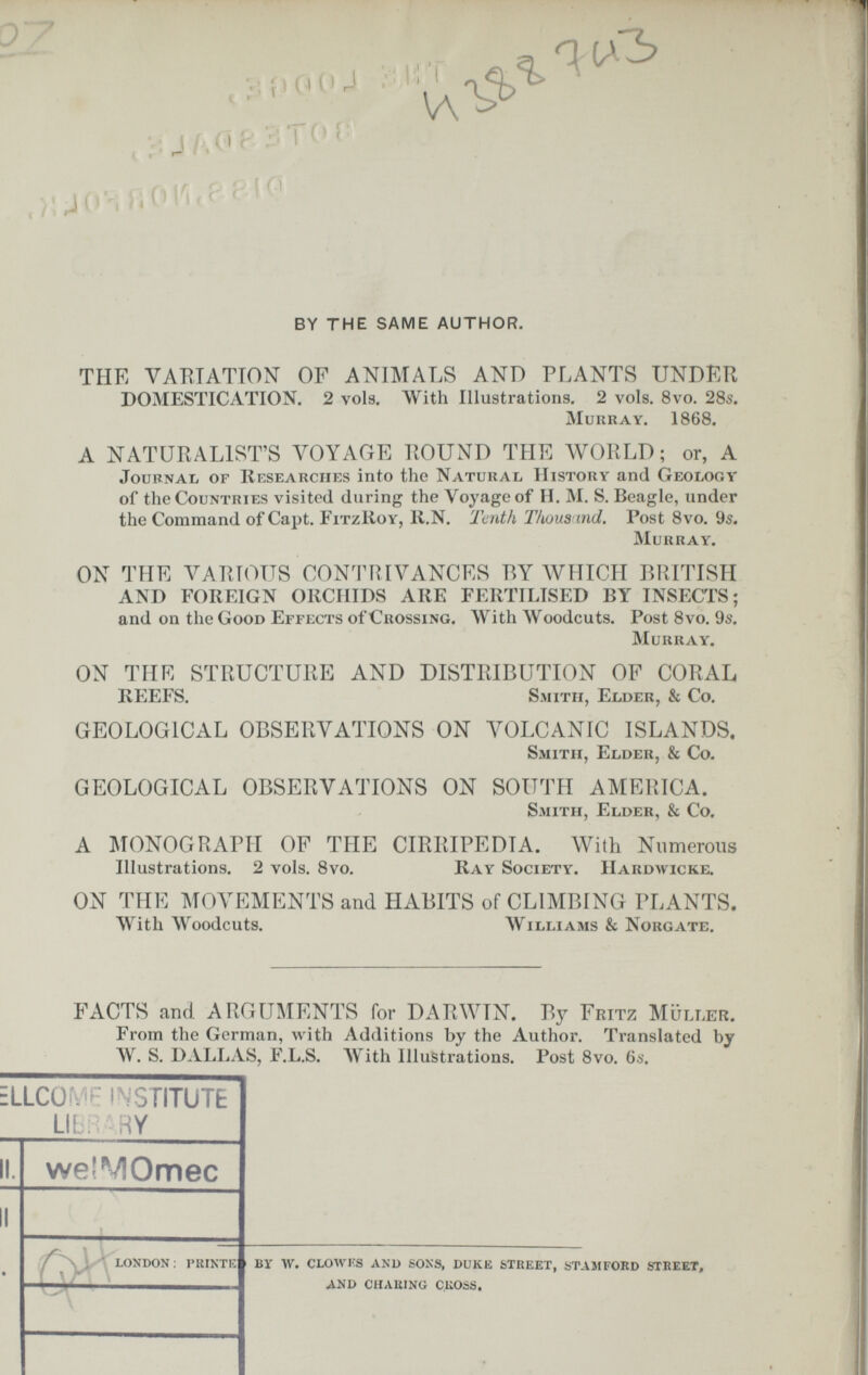 . Г' Q7 ■ I ' Т eì ^ ^p.íioíU ■■ '^'^^ V; J/.Cip'¿ТО Í' ,);40'iri01'ur'Pf^' BY THE SAME AUTHOR. THE VAKTATION OF ANIMALS AND PLANTS UNDER DOMESTICATION. 2 vols. With Illustrations. 2 vols. 8vo. 28s. muilray. 1868. A NATURALIST'S VOYAGE ROUND THE WORLD; or, A Journal of IIesearciies into the Natural History and Geology of the Countries visited during the Voyage of II. M. S. Beagle, under the Command of Capt. FitzKoy, ll.N. Tenth Tkous ind. Post 8vo. 9s. Murray. ON THE Л^ARíOUS CONTRIVANCES BY AVHICH BRITISH AND FOREIGN OllCIIIDS ARE FERTILISED BY INSECTS; and on the Good Effects of Crossing. With Woodcuts. Post 8vo. 9s. Murray. ON THE STRUCTURE AND DISTRIBUTION OF CORAL REEFS. Smith, Elder, & Co. GEOLOGICAL OBSERVATIONS ON VOLCANIC ISLANDS, Smith, Elder, & Co. GEOLOGICAL OBSERVATIONS ON SOUTH AMRIHCA. Smith, Elder, & Co. A MONOGRAPH OF THE CIRRIPEDIA. With Numerous Illustrations. 2 vols. 8vo. Ray Society. IIardwicke. ON THE MOVEMENTS and HABITS of CLIMBING PLANTS. With AVoodcuts. Williams & Norgate. FACTS and. ARGUMENTS for DARWIN. By Fritz Müller. From the German, with Additions by the Author. Translated by W. S. DALIiAS, F.L.S. AVith Illustrations. Post 8vo. 6s. ILCÜ . ■ i S STITUTfc LI: . W II. weîMOmec LONDON; PRINTK ВУ W. CLOWKS AND SONS, DUKE STREET, STAMFORD STREET, ^ND CHARING CROSS.
