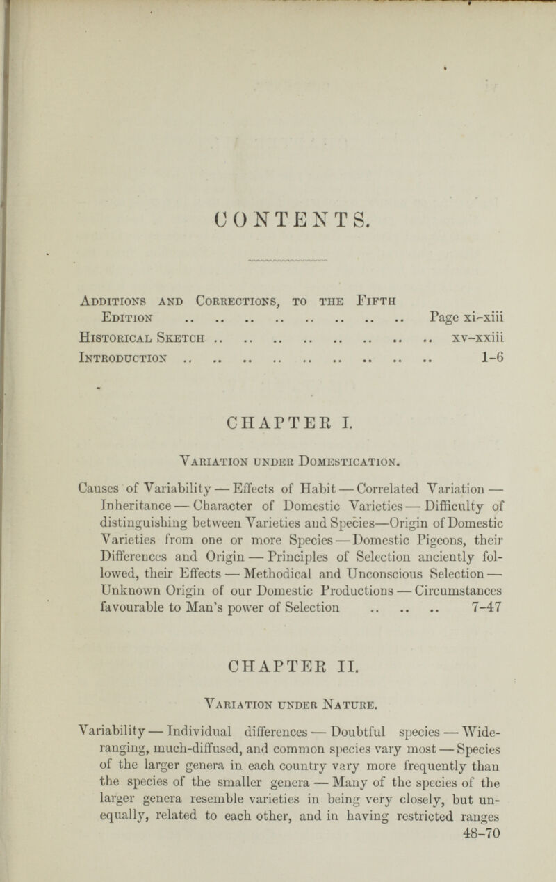 с о N Т p] N Т s. Additions and Corrections, to the Fifth Edition Historical Sketch Introduction .. Page xi-xiii xv-xxiii 1-6 CHAPTEE 1. Variation under Domestication. Causes of Variability — Effects of Habit — Correlated Variation — Inheritance — Character of Domestic Varieties — Difficulty of distinguishing between Varieties and Species—Origin of Domestic Varieties from one or more Species—Domestic Pigeons, their DifíereLces and Origin — Principles of Selection anciently fol¬ lowed, their Effects — Methodical and Unconscious Selection — Unknown Origin of our Domestic Productions — Circumstances favourable to Man's power of Selection  7-47 Variability — Individual differences — Doubtful species — Wide- ranging, much-diffused, and common species vary most — Species of the larger genera in each country vary more frequently than the species of the smaller genera — Many of the species of the larger genera resemble varieties in being very closely, but un¬ equally, related to each other, and in having restricted ranges CHAPTEK II. Variation under Nature. 48-70