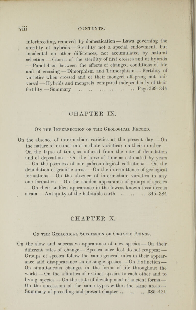 • • • vili CONTENTS. interbreeding, removed by domestication — Laws governing the sterility of hybrids — Sterility not a special endowment, but incidental on other differences, not accumulated by natural selection — Causes of the sterility of first crosses and of hybrids — Parallelism between the effects of changed conditions of life and of crossing — Dimorphism and Trimorphism—Fertility of varieties when crossed and of their mongrel offspring not uni¬ versal— Hybrids and mongrels compared independently of their fertility — ¡Summary Page 299-344 СПАГТЕЕ IX. On the Imperfection of the Geological Kecord. On the absence of intermediate varieties at the present day — On the nature of extinct intermediate varieties; on their number — On the lapse of time, as inferred from the rate of denudation and of deposition — On the lapse of time as estimated by years — On the poorness of our pakwntological collections — On the denudation of granitic areas — On the intermittence of geological formations — On the absence of intermediate varieties in any one formation — On the sudden appearance of groups of species — On their sudden appearance in the lowest known fossiliferous strata — Antiquity of the habitable earth 345-384 CHAPTER X. On the Geological Succession of Organic Beings. On the slow and successive ai)pcarance of new species — On their different rates of change — Species once lost do not reappear — Groups of species follow the same general rules in their appear¬ ance and disappearance as do single species — On Extinction — On simultaneous changes in the forms of life throughout the world — On the affinities of extinct species to each other and to living species — On the state of development of ancient forms — On the succession of the same types within the same areas — Summary of preceding and present chapter 385-421