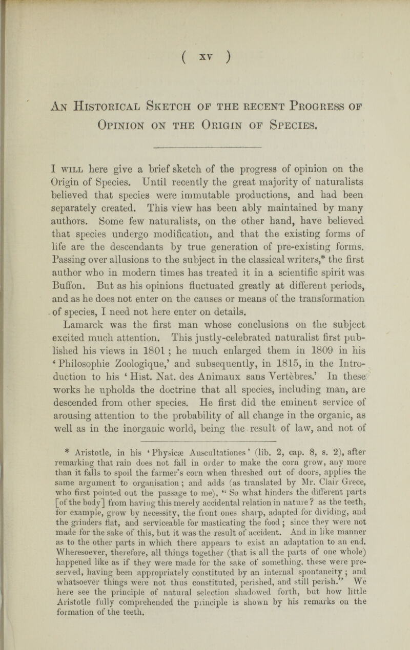 ( XV ) An Historical Sketch of the recent Progress of Opinion on the Origin of Species. I WILL here give a brief sketch of the progress of opinion on the Origin of Species. Until recently the great majority of naturalists believed that species were immutable productions, and had been separately created. This view has been ably maintained by many authors. iSome few naturalists, on the other hand, have believed that species undergo modification, and that the existing forms of life are the descendants by true generation of pre-existing forms. Passing over allusions to the subject in the classical лvriterй,* the first author who in modern times has treated it in a scientific spirit was Buffon. But as his opinions fluctuated greatly at different periods, and as he does not enter on the causes or means of the transformation of species, I need not here enter on details. Lamarck was the first man whose conclusions on the subject excited much attention. This justly-celebrated naturalist first pub¬ lished his views in 1801 ; he much enlarged them in 1809 in his * Philosophie Zoologique,' and subsequently, in 1815, in the Intro¬ duction to his ' Hist. Nat. des Animaux sans Vertèbres.' In these works he upholds the doctrine that all species, including man, are descended from other species. He first did the eminent service of arousing attention to the probability of all change in the organic, as well as in the inorganic world, being the result of law, and not of * Aristotle, in his ' Physicae Auscultationes ' (lib. 2, cap. 8, s. 2), after remarking that rain does not faH in order to make the corn grow, any more than it falls to spoil the farmer's corn when threshed out of doors, applies the same argument to organisation ; and adds (as translated by Mr. CJair Grece, who first pointed out the passage to me),  So what hinders the different parts [of the body] from having this merely accidental relation in nature ? as the teeth, for example, grow by necessity, the front ones sharp, adapted for dividing, and the grinders fiat, and serviceable for masticating the food ; since they were not made for the sake of this, but it was the result of accident. And in like manner as to the other parts in whicii there appears to exit>t an adaptation to an end. Wheresoever, therefore, all things together (that is all the parts of one whole) happened like as if they were made for the sake of something, these were pre¬ served, having been appropriately constituted by an internal spontaneity ; and whatsoever things were not thus constituted, i)erished, and btill perish. We here see the principle of natural selection shadowed forth, but how little Aristotle fully comprehended the principle is shown by his remarks on the formation of the teeth.