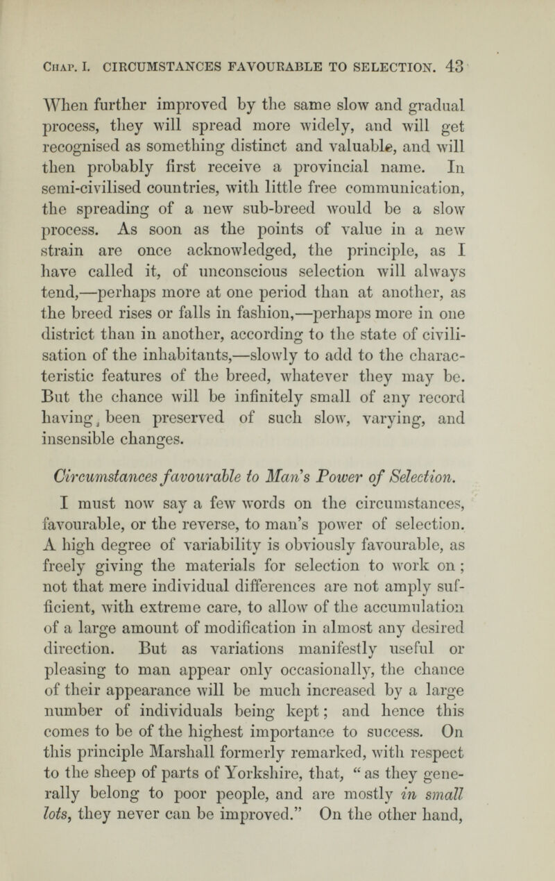 Chap. I. CIRCUMSTANCES FAVOURABLE TO SELECTION. 43 When further improved by the same slow and gradual process, they will spread more widely, and will get recognised as something distinct and valuable, and will then probably first receive a provincial name. In semi-civilised countries, with little free communication, the spreading of a new sub-breed would be a slow process. As soon as the points of value in a new strain are once acknowledged, the principle, as I have called it, of unconscious selection will always tend,—perhaps more at one period than at another, as the breed rises or falls in fashion,—perhaps more in one district than in another, according to the state of civili¬ sation of the inhabitants,—slowly to add to the charac¬ teristic features of the breed, whatever they may be. But the chance will be infinitely small of any record having ^ been preserved of such slow, varying, and insensible changes. Circumstances favourable to Mans Power of Selection, I must now say a few words on the circumstances, faA^urable, or the reverse, to man's power of selection. A high degree of variability is obviously favourable, as freely giving the materials for selection to work on ; not that mere individual differences are not amply suf¬ ficient, with extreme care, to allow of the accumulation of a large amount of modification in almost any desired direction. But as variations manifestly useful or pleasing to man appear only occasionally, the chance of their appearance will be much increased by a large number of individuals being kept ; and hence this comes to be of the highest importance to success. On this principle Marshall formerly remarked, with respect to the sheep of parts of Yorkshire, that,  as they gene¬ rally belong to poor people, and are mostly in small lots, they never can be improved. On the other hand,