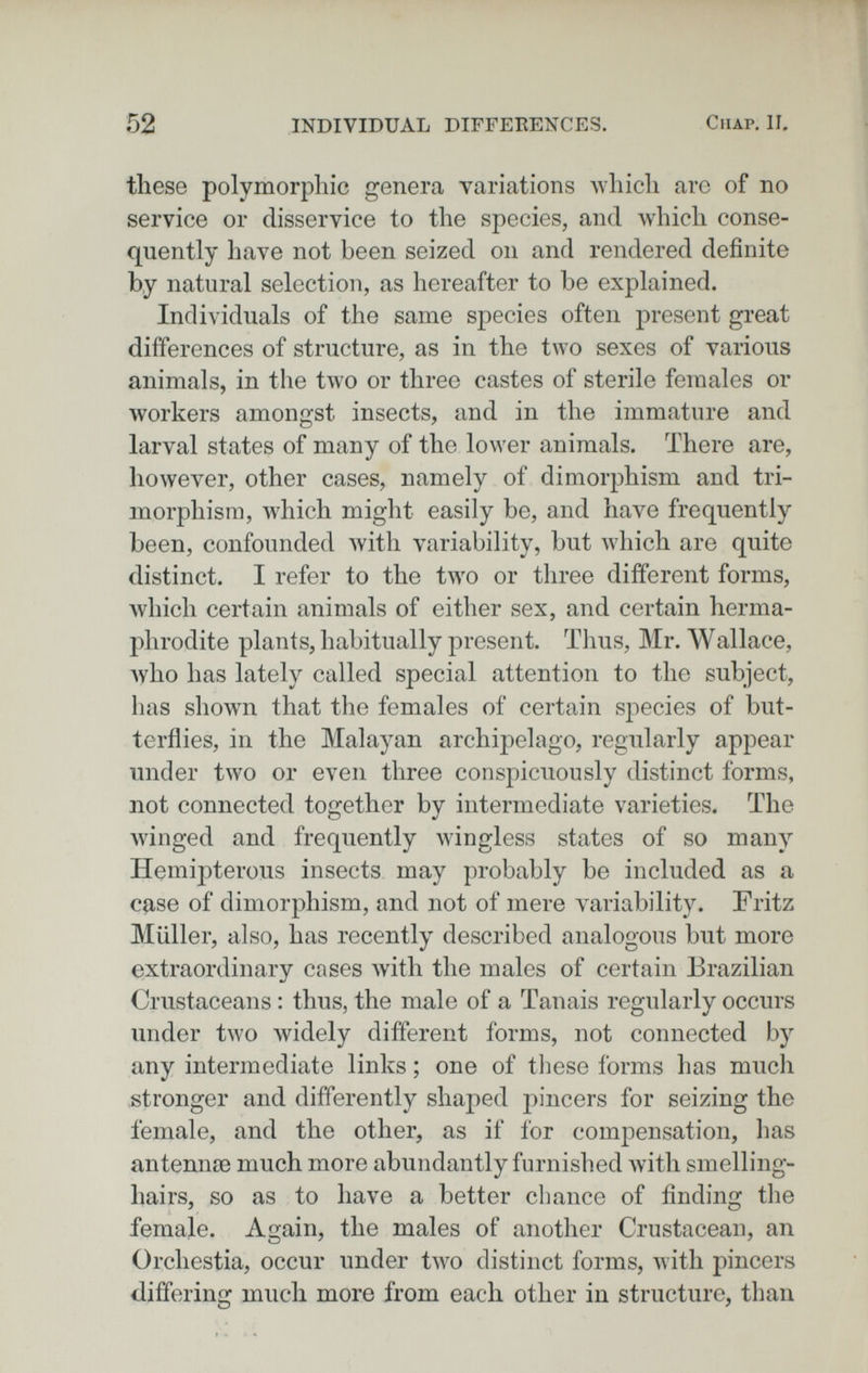 52 INDIVIDUAL DIFFERENCES. ClIAP. II, these polymorphic genera variations Avhich arc of no service or disservice to the species, and which conse¬ quently have not been seized on and rendered definite by natural selection, as hereafter to be explained. Individuals of the same species often present great differences of structure, as in the two sexes of various animals, in the two or three castes of sterile females or workers amongst insects, and in the immature and larval states of many of the lower animals. There are, however, other cases, namely of dimorphism and tri- morphism, which might easily be, and have frequently been, confounded with variability, but which are quite distinct. I refer to the two or three different forms, which certain animals of either sex, and certain herma¬ phrodite plants, habitually present. Thus, Mr. Wallace, Avho has lately called special attention to the subject, has shown that the females of certain species of but¬ terflies, in the Malayan archipelago, regularly appear under two or even three conspicuously distinct forms, not connected together by intermediate varieties. The Avinged and frequently wingless states of so many HemÌ23terous insects may probably be included as a case of dimorphism, and not of mere variability. Fritz Müller, also, has recently described analogous but more extraordinary cases with the males of certain Brazilian Crustaceans : thus, the male of a Tanais regularly occurs under two widely different forms, not connected by any intermediate links ; one of tliese forms has much stronger and differently shaped jiincers for seizing the female, and the other, as if for compensation, has antennae much more abundantly furnished Avith smelling- hairs, so as to have a better chance of finding the female. Again, the males of another Crustacean, an Orchestia, occur under two distinct forms, with pincers differing much more from each other in structure, than