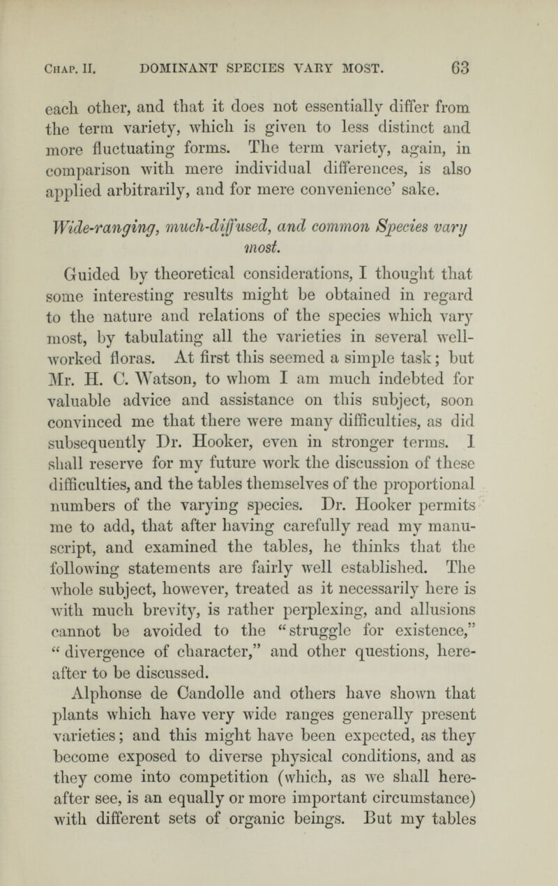 Chap. II. DOMINANT SPECIES VARY MOST. 63 each other, and that it does not essentially differ from the term variety, which is given to less distinct and more fluctuating forms. The term variety, again, in comparison with mere individual differences, is also applied arbitrarily, and for mere convenience' sake. Wide-ranging, much-diffused, and common Sj)ecies vary viost Guided by theoretical considerations, I thought that some interesting results might be obtained in regard to the nature and relations of the s]Decies which vary most, by tabulating all the varieties in several well- лvorked floras. At first this seemed a simple task ; but Mr. ÏÏ. C. Watson, to whom I am much indebted for valuable advice and assistance on this subject, soon convinced me that there were many difficulties, as did subsequently Dr. Hooker, even in stronger terms. 1 shall reserve for my future work the discussion of these difficulties, and the tables themselves of the ¡proportional numbers of the varying species. Dr. Hooker permits me to add, that after having carefully read my manu¬ script, and examined the tables, he thinks that the following statements are fairly well established. The whole subject, however, treated as it necessarily here is with much brevity, is rather perplexing, and allusions cannot be avoided to the struggle for existence,  divergence of character, and other questions, here¬ after to be discussed. Alphonse de Candolle and others have shown that plants which have very wide ranges generally present varieties ; and this might have been expected, as they become exposed to diverse physical conditions, and as they come into competition (which, as we shall here¬ after see, is an equally or more important circumstance) with different sets of organic beings. But my tables