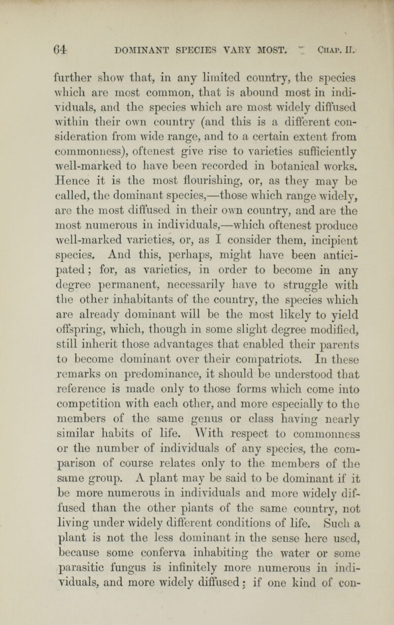 G4 DOMINANT SrECIES VATIY MOST. T Chap. 1Г. further sliow that, in any limited country, the species which are most common, that is abound most in indi- \âduals, and the species which are most widely diffused within their own country (and this is a different con¬ sideration from wide range, and to a certain extent from commonness), oftenest give rise to varieties sufficiently Avell-marked to liave been recorded in botanical works. Hence it is the most flourishing, or, as they may be called, the dominant species,—those which range widely, are the most diffused in their own country, and are the most numerous in individuals,—which oftenest produce well-marked varieties, or, as I consider them, incipient species. And this, perhaps, might have been antici¬ pated ; for, as varieties, in order to become in any degree permanent, necessarily have to struggle лvith the other inhabitants of the country, the species which are already dominant will be the most likely to yield offspring, which, though in some slight degree modified, still inherit those advantages that enabled their parents to become dominant over their compatriots. In these remarks on predominance, it should be understood that reference is made only to tliose forms wdiich come into competition with each otlier, and more especially to the members of the same genus or class having nearly similar habits of life. With respect to commonness or the number of individuals of any species, the com¬ parison of course relates only to the members of the same group. A plant may be said to be dominant if it be more numerous in individuals and more widely dif¬ fused than the other plants of the same country, not living under widely different conditions of life. Such a plant is not the less dominant in the sense here used, because some conferva inhabiting the water or some parasitic fungus is infinitely more numerous in indi¬ viduals, and more widely diffused : if one kind of con-