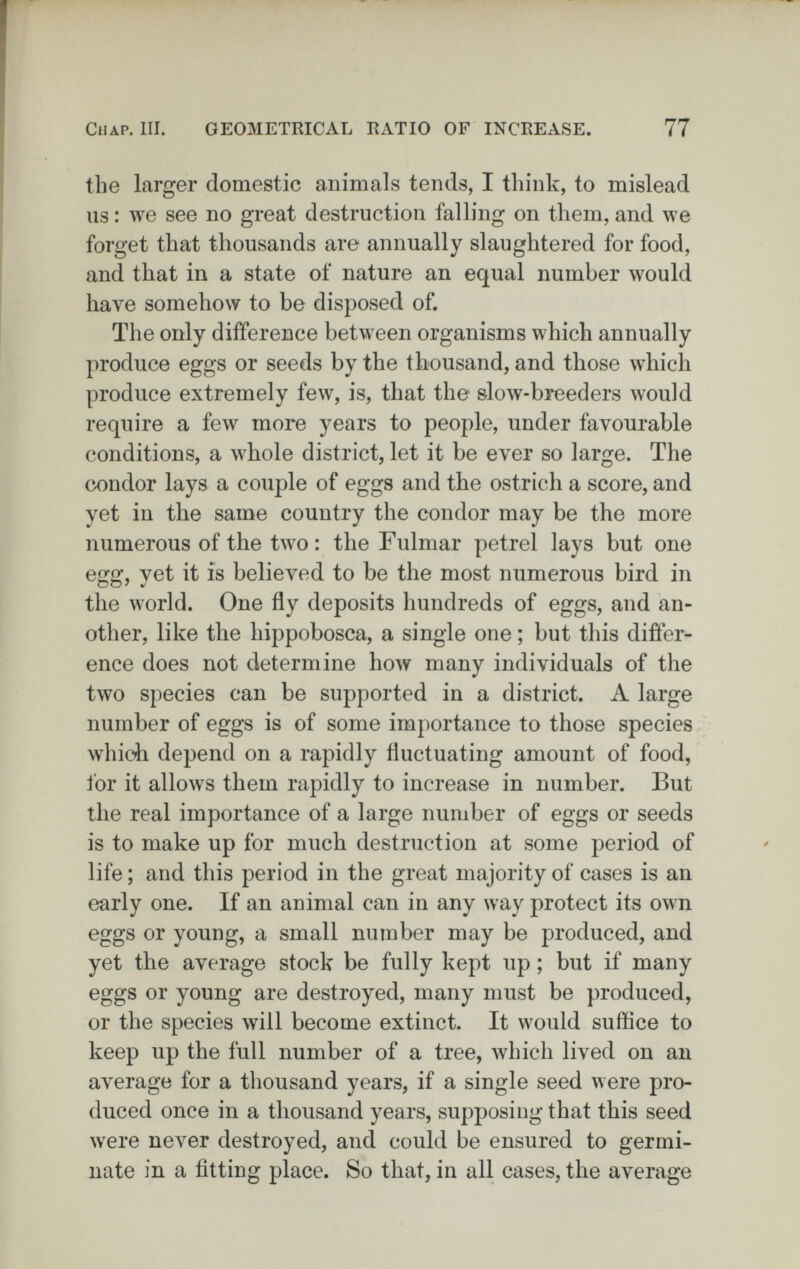 Chap. III. GEOMETRICAL RATIO OF INCREASE. 77 the larger domestic animals tends, I think, to mislead us : we see no great destruction falling on them, and we forget that thousands are annually slaughtered for food, and that in a state of nature an equal number would have somehow to be disposed of. The only difference between organisms which annually produce eggs or seeds by the thousand, and those which produce extremely few, is, that the slow-breeders would require a few more years to people, under favourable conditions, a whole district, let it be ever so large. The condor lays a couple of eggs and the ostrich a score, and yet in the same country the condor may be the more numerous of the two: the Fulmar petrel lays but one eíjíí, vet it is believed to be the most numerous bird in OO ' V the world. One fly deposits hundreds of eggs, and an¬ other, like the hippobosca, a single one ; but this difíer- ence does not determine how many individuals of the two species can be supported in a district. A large number of eggs is of some importance to those species which depend on a rapidly fluctuating amount of food, for it allows them rapidly to increase in number. But the real importance of a large number of eggs or seeds is to make up for much destruction at some period of life ; and this period in the great majority of cases is an early one. If an animal can in any way protect its own eggs or young, a small number may be produced, and yet the average stock be fully kept up ; but if many eggs or young are destroyed, many must be produced, or the species will become extinct. It would suffice to keep up the full number of a tree, which lived on an average for a thousand years, if a single seed were pro¬ duced once in a thousand years, supposing that this seed were never destroyed, and could be ensured to germi¬ nate in a fitting place. So that, in all cases, the average