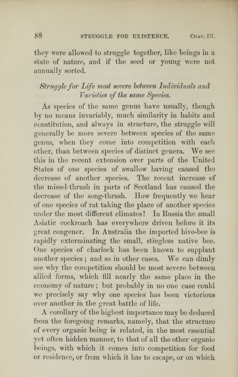 88 STKUGGLE FOR EXISTENCE. ClIAP. III. they were allowed to struggle together, like beings in a state of nature, and if the seed or young were not annually sorted. Struggle for Life most severe between Individuals and Varieties of the same Sjpecies. As species of the same genus have usually, though by no means invariably, much similarity in habits and constitution, and always in structure, the struggle will generally be more severe between species of the same genus, when they come into competition with each other, than between species of distinct genera. We see this in the recent extension over parts of the United States of one species of swallow having caused the decrease of another species. The recent increase of the missel-thrush in parts of Scotland has caused the decrease of the song-thrush. How frequently we hear of one species of rat taking the place of another species under the most different climates ! In Russia the small Asiatic cockroach has everywhere driven before it its great congener. In Australia the imported hive-bee is rapidly exterminating the small, stingless native bee. One species of charlock has been known to supplant another species ; and so in other cases. We can dimly see why the competition should be most severe between allied forms, which fill nearly the same place in the economy of nature ; but probably in no one case could we precisely say why one species has been victorious over another in the great battle of life. A corollary of the highest importance may be deduced from the foregoing remarks, namely, that the structure of every organic being is related, in the most essential yet often hidden manner, to that of all the other organic beings, with which it comes into competition for food or residence, or from which it has to escape, or on which