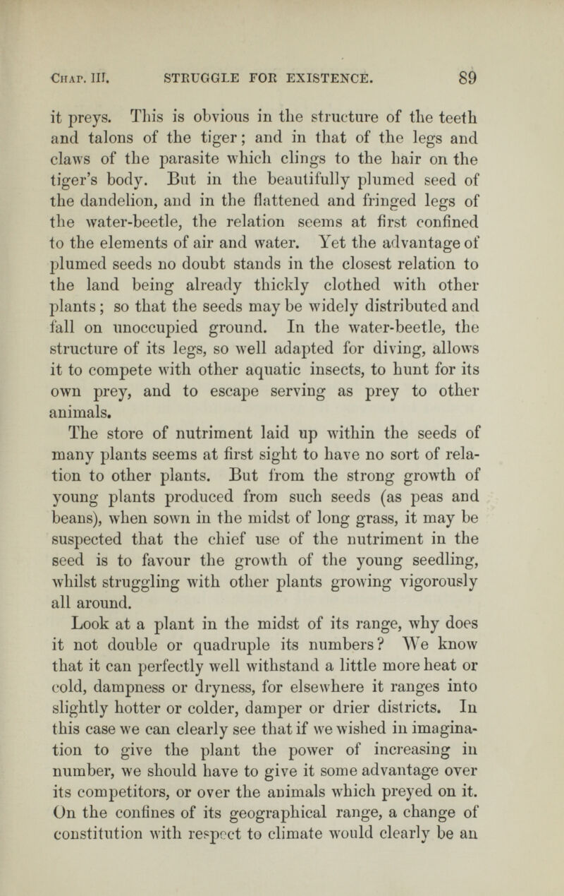 СиАГ. III. STRUGGLE FOR EXISTENCE. 89 it preys. This is obvious in the structure of the teeth and talons of the tiger; and in that of the legs and claws of the parasite which clings to the hair on the tiger's body. But in the beautifully plumed seed of the dandelion, and in the flattened and fringed legs of the water-beetle, the relation seems at first confined to the elements of air and water. Yet the advantage of jDlumed seeds no doubt stands in the closest relation to the land being already thickly clothed with other plants ; so that the seeds may be widely distributed and fall on unoccupied ground. In the water-beetle, the structure of its legs, so well adapted for diving, allows it to compete with other aquatic insects, to hunt for its own prey, and to escape serving as prey to other animals. The store of nutriment laid up within the seeds of many plants seems at first sight to have no sort of rela¬ tion to other plants. But from the strong groAvth of young plants produced from such seeds (as peas and beans), when sown in the midst of long grass, it may be suspected that the chief use of the nutriment in the seed is to favour the growth of the young seedling, Avhilst struggling with other plants growing vigorously all around. Look at a plant in the midst of its range, why does it not double or quadruple its numbers? We know that it can perfectly well withstand a little more heat or cold, dampness or dryness, for elsewhere it ranges into slightly hotter or colder, damper or drier districts. In this case we can clearly see that if we wished in imagina¬ tion to give the plant the power of increasing in number, we should have to give it some advantage over its competitors, or over the animals which preyed on it. On the confines of its geographical range, a change of constitution with respect to climate w^ould clearly be an