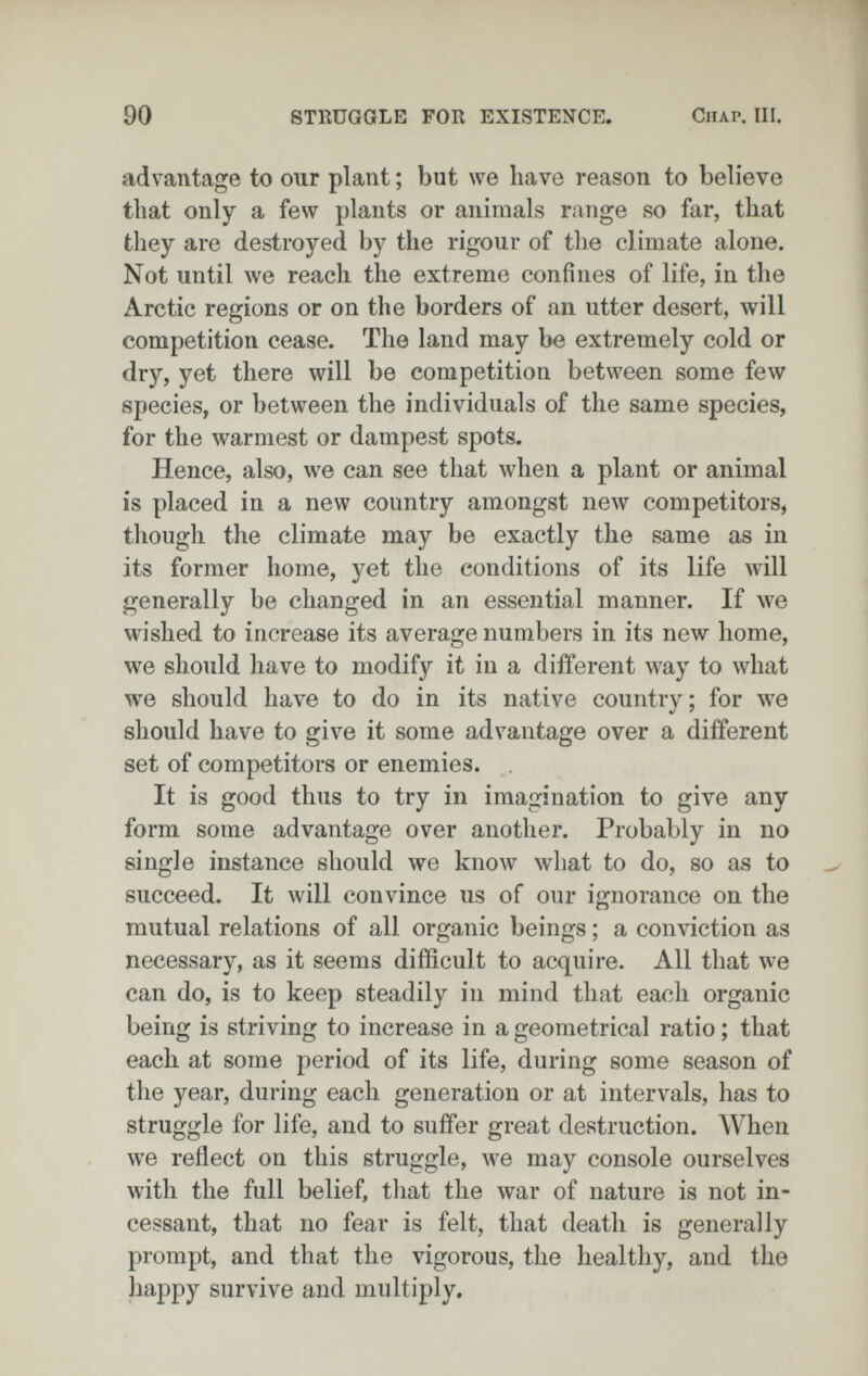 90 STRUGGLE FOR EXISTENCE, Chap. III. advantage to our plant ; but we have reason to believe that only a few plants or animals range so far, that they are destroyed by the rigour of the climate alone. Not until we reach the extreme confines of life, in the Arctic regions or on the borders of an utter desert, will competition cease. The land may be extremely cold or dry, yet there will be competition between some few species, or between the individuals of the same species, for the warmest or dampest spots. Hence, also, we can see that when a plant or animal is placed in a new country amongst new competitors, though the climate may be exactly the same as in its former home, yet the conditions of its life will generally be changed in an essential manner. If we wished to increase its average numbers in its new home, we should have to modify it in a different way to what we should have to do in its native country; for we should have to give it some advantage over a different set of competitors or enemies. It is good thus to try in imagination to give any form some advantage over another. Probably in no single instance should we know what to do, so as to succeed. It will convince us of our ignorance on the mutual relations of all organic beings ; a conviction as necessary, as it seems difficult to acquire. All that we can do, is to keep steadily in mind that each organic being is striving to increase in a geometrical ratio ; that each at some period of its life, during some season of the year, during each generation or at intervals, has to struggle for life, and to suffer great destruction. When we reflect on this struggle, we may console ourselves with the full belief, that the war of nature is not in¬ cessant, that no fear is felt, that death is generally prompt, and that the vigorous, the healthy, and the happy survive and multiply.