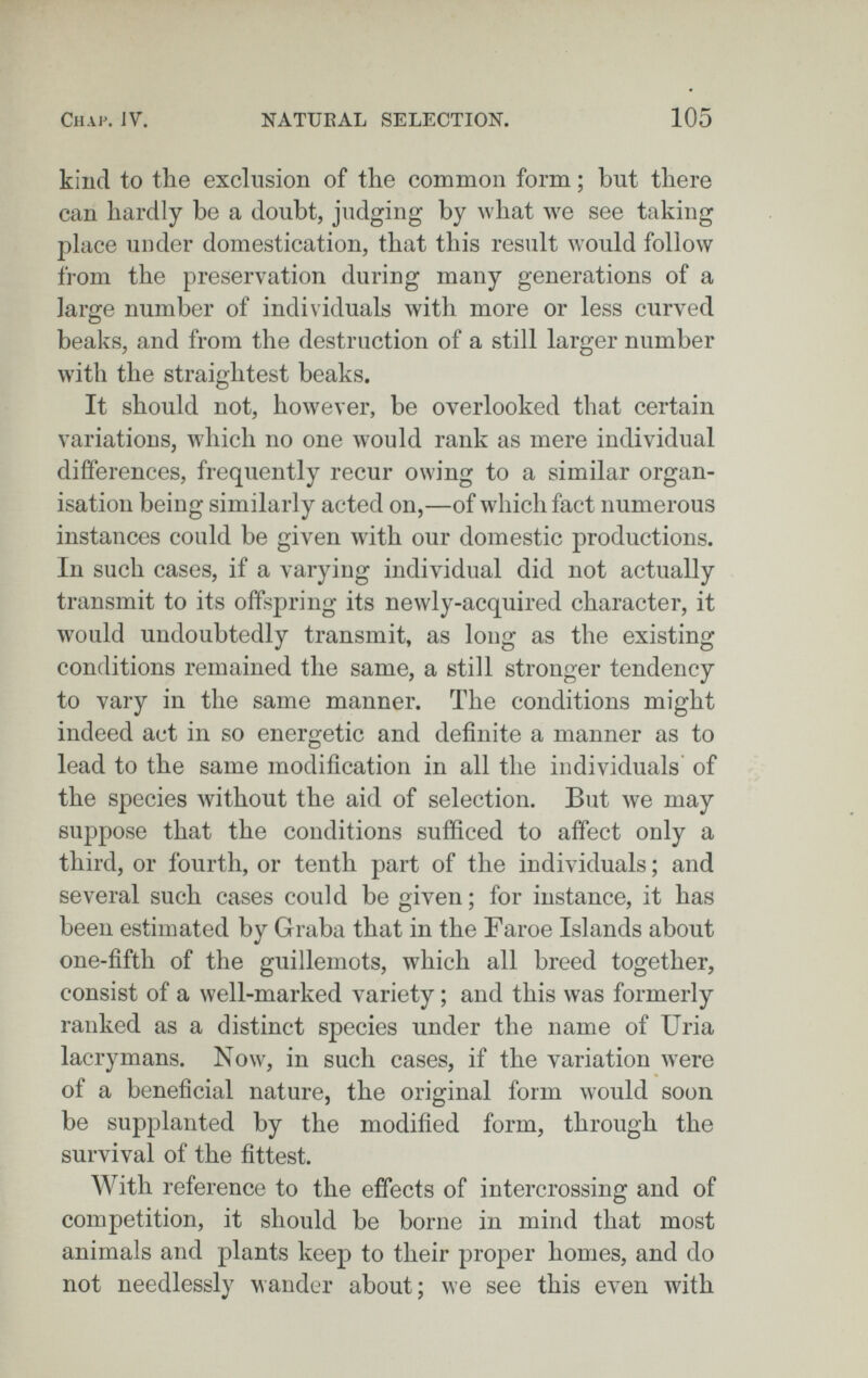 Chap. JV. NATUEAL SELECTION. 105 kind to the exclusion of the common form ; but there can hardly be a doubt, judging by what we see taking place under domestication, that this result would follow from the preservation during many generations of a large number of individuals with more or less curved beaks, and from the destruction of a still larger number with the straightest beaks. It should not, however, be overlooked that certain variations, which no one would rank as mere individual differences, frequently recur owing to a similar organ¬ isation being similarly acted on,—of which fact numerous instances could be given with our domestic productions. In such cases, if a varying individual did not actually transmit to its offspring its newly-acquired character, it would undoubtedly transmit, as long as the existing conditions remained the same, a still stronger tendency to vary in the same manner. The conditions might indeed act in so energetic and definite a manner as to lead to the same modification in all the individuals of the species without the aid of selection. But we may suppose that the conditions sufficed to affect only a third, or fourth, or tenth part of the individuals ; and several such cases could be given; for instance, it has been estimated by Graba that in the Faroe Islands about one-fifth of the guillemots, which all breed together, consist of a well-marked variety ; and this was formerly ranked as a distinct species under the name of Uria lacrymans. Now, in such cases, if the variation were of a beneficial nature, the original form would soon be supplanted by the modified form, through the survival of the fittest. With reference to the effects of intercrossing and of competition, it should be borne in mind that most animals and plants keep to their proper homes, and do not needlessly wander about; we see this even with