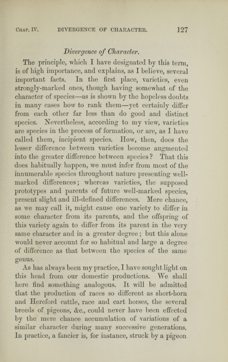 ClIAP. IV. DIVEKGENCE OF CHAEACTER 127 Divergence of Gharacier, The principle, which I have designated by this term, is of high importance, and explains, as I believe, several important facts. In the first place, varieties, even strongly-marked ones, though having somewhat of the character of species—as is shown by the hopeless doubts in many cases how to rank them—yet certainly differ from each other far less than do good and distinct species. Nevertheless, according to my view, varieties are species in the process of formation, or are, as I have called them, incipient species. How, then, does the lesser difference between varieties become augmented into the greater difference between species ? That this does habitually happen, we must infer from most of the innumerable species throughout nature presenting well- marked differences ; whereas varieties, the supposed prototypes and parents of future well-marked species, present slight and ill-defined differences. Mere chance, as we may call it, might cause one variety to differ in some character from its parents, and the offspring of this variety again to differ from its parent in the very same character and in a greater degree ; but this alone would never account for so habitual and large a degree of difference as that between the species of the same genus. As has always been my practice, I have sought light on this head from our domestic productions. We shall here find something analogous. It will be admitted that the production of races so different as short-horn and Hereford cattle, race and cart horses, the several breeds of pigeons, &c., could never have been effected by the mere chance accumulation of variations of a similar character during many successive generations. In practice, a fancier is, for instance, struck by a pigeon