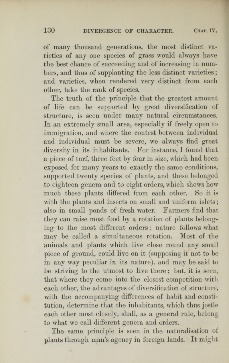 130 DIVERGENCE OF CHARACTER. Chai». IV. of many thousand generations, the most distinct va¬ rieties of any one species of grass would always have the best chance of succeeding and of increasing in num¬ bers, and thus of supplanting the less distinct varieties ; and varieties, when rendered very distinct from each other, take the rank of species. The truth of the principle that the greatest amount of life can be supported by great diversification of structure, is seen under many natural circumstances. In an extremely small area, especially if freely open to immigration, and Avhere the contest between individual and individual must be severe, we always find great diversity in its inhabitants. For instance, I found that a piece of turf, three feet by four in size, which had been exposed for many years to exactly the same conditions, supported twenty species of plants, and these belonged to eighteen genera and to eight orders, which shows how much these plants differed from each other. So it is with the plants and insects on small and uniform islets ; also in small ponds of fresh water. Farmers find that they can raise most food by a rotation of plants belong¬ ing to the most different orders : nature follows what may be called a simultaneous rotation. Most of the animals and plants which live close round any small piece of ground, could live on it (supposing it not to be in any way peculiar in its nature), and may be said to be striving to the utmost to live there ; but, it is seen, that where tliey come into the closest competition witli each other, the advantages of diversification of structure, with the accompanying differences of habit and consti¬ tution, determine tliat the inhabitants, which thus jostle each other most ch sely, shall, as a general rule, belong- to what we call different genera and orders. The same principle is seen in the naturalisation of plants through man's agency in foreign lands. It might