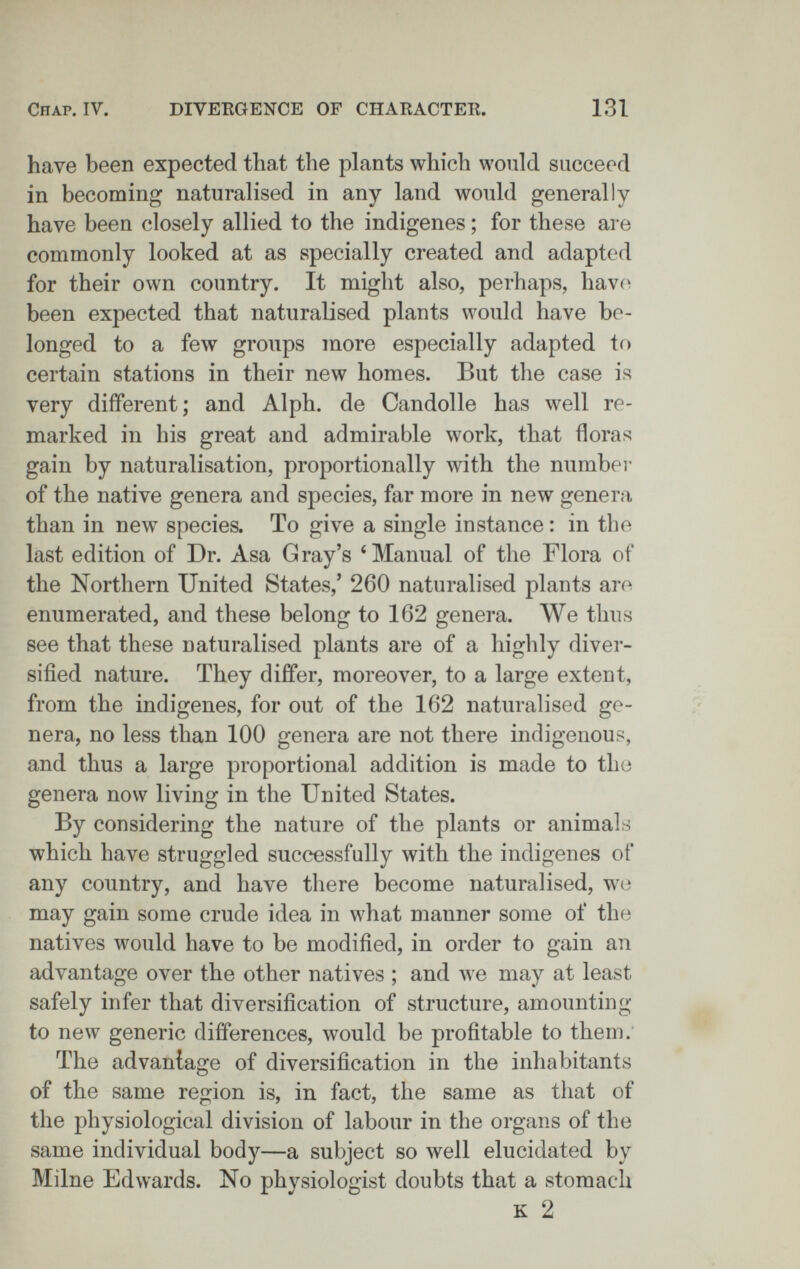 Chap. IV. DIVERGENCE OF CHARACTER. 131 have been expected that the plants which would succeed in becoming naturalised in any land would generally have been closely allied to the indigenes ; for these are commonly looked at as specially created and adapted for their own country. It might also, perhaps, hav(^ been expected that naturalised plants would have be¬ longed to a few groups more especially adapted to certain stations in their new homes. But the case is very different; and Alph. de Candolle has well re¬ marked in his great and admirable work, that floras gain by naturalisation, proportionally with the number of the native genera and species, far more in new genera than in new species. To give a single instance : in the last edition of Dr. Asa Gray's 'Manual of the Flora of the Northern United States,' 260 naturalised plants are enumerated, and these belong to 162 genera. We thus see that these naturalised plants are of a highly diver¬ sified nature. They differ, moreover, to a large extent, from the indigenes, for out of the 162 naturalised ge¬ nera, no less than 100 genera are not there indigenous, and thus a large proportional addition is made to the genera now living in the United States. By considering the nature of the plants or animals which have struggled successfully with the indigenes of any country, and have there become naturalised, we may gain some crude idea in what manner some of the natives would have to be modified, in order to gain an advantage over the other natives ; and we may at least safely infer that diversification of structure, amounting to new generic differences, would be profitable to them. The advantage of diversification in the inhabitants of the same region is, in fact, the same as that of the physiological division of labour in the organs of the same individual body—a subject so well elucidated by Milne Edwards. No physiologist doubts that a stomach к 2