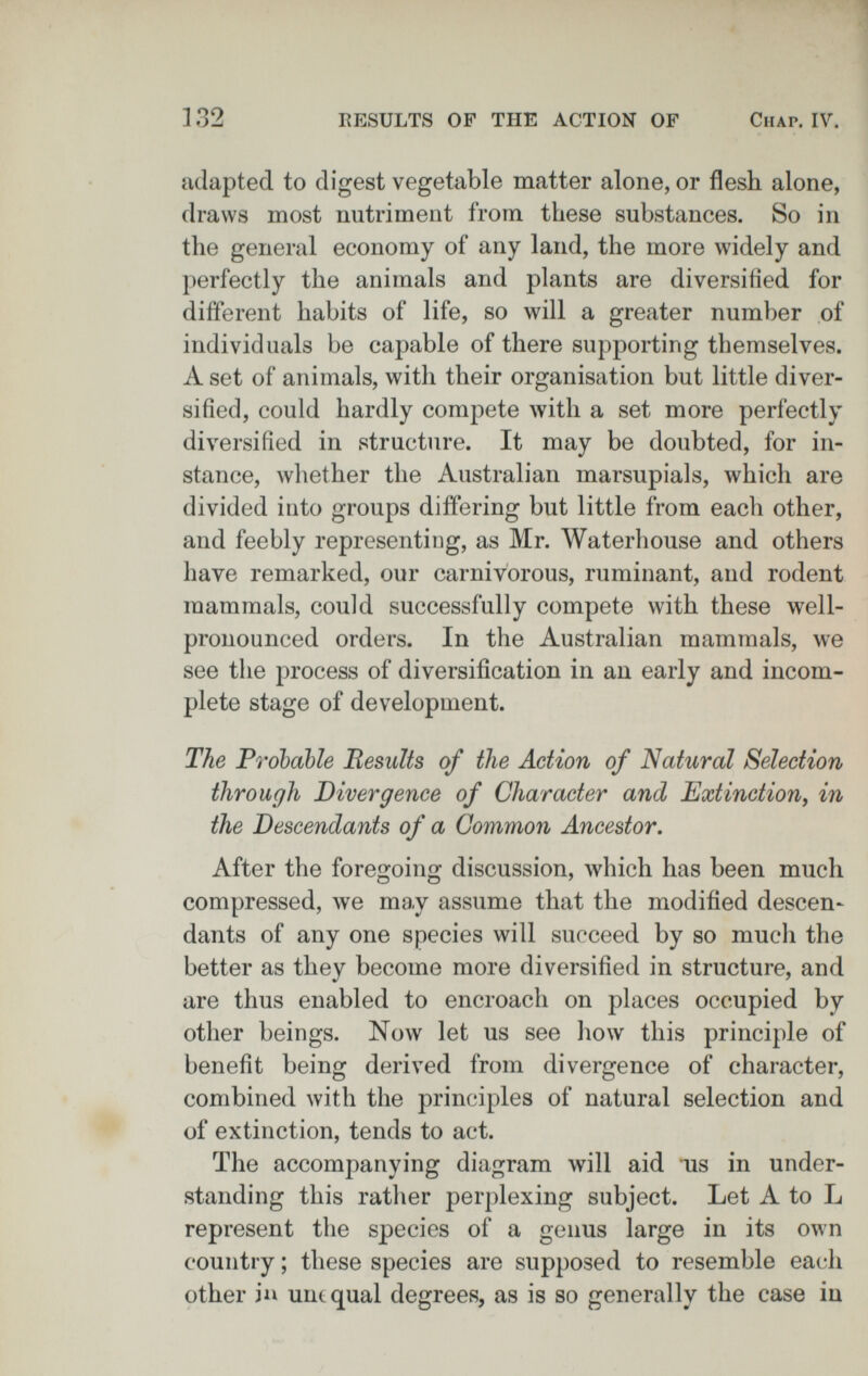 fr ^ . ]32 RESULTS OF THE ACTION OF Chap. IV. adapted to digest vegetable matter alone, or flesh alone, draws most nutriment from these substances. So in the general economy of any land, the more widely and perfectly the animals and plants are diversified for diiferent habits of life, so will a greater number of individuals be capable of there supporting themselves. A set of animals, with their organisation but little diver¬ sified, could hardly compete with a set more perfectly diversified in structure. It may be doubted, for in¬ stance, whether the Australian marsupials, which are divided into groups differing but little from each other, and feebly representing, as Mr. Waterhouse and others have remarked, our carnivorous, ruminant, and rodent mammals, could successfully compete with these well- pronounced orders. In the Australian mammals, we see the process of diversification in an early and incom¬ plete stage of development. The Probable Results of the Action of Natural Selection through Divergence of Character and Extinction, in the Descendants of a Gammon Ancestor, After the foregoing discussion, which has been much compressed, we may assume that the modified deseen- dants of any one species will succeed by so much the better as they become more diversified in structure, and are thus enabled to encroach on places occupied by other beings. Now let us see how this principle of benefit being derived from divergence of character, combined with the principles of natural selection and of extinction, tends to act. The accompanying diagram will aid us in under¬ standing this rather perplexing subject. Let A to L represent the species of a genus large in its own country ; these species are supposed to resemble each other ia unequal degrees, as is so generally the case in