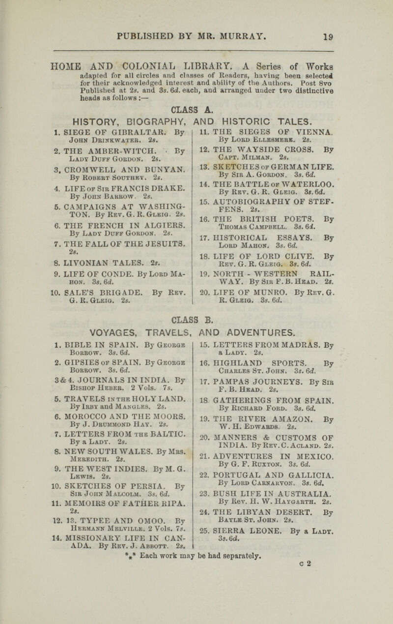 PUBLISHED BY MR. MURRAY. 19 HOME AND COLONIAL LIBRARY. A Series of Works adapted for all circles and classes of Readers, having been selected for their acknowledged interest and ability of the Anthors, Post 8vo Published at 2s. and З5. 6d. each, and arranged under two distinctive heads as follows :— CLASS A. HISTORY, BIOGRAPHY, 1. SIEGE OF GIBRALTAR. By John Deinkwateb. 2e. 2. THE AMBER-WITCH. • By Lady Duff Gordon. 2s. 3. CROMWELL AND BUNYAN. By Robebt Southby. 2«. 4. LIFE of Sib FRANCIS DRAKE. By John Bakbow, 2s. 5. CAMPAIGNS AT WASHING¬ TON. By Rev. G. R. Gleig. 2s. 6. THE FRENCH IN ALGIERS. By Lady Duff Gobdon. 2s. 7. THE FALL OF THE JESUITS. 2s. 8. LIVONIAN TALES. 2s. 9. LIFE OF CONDE. ByLoBO Ma- hon. 3s. 6d. 10. SALE'S BRIGADE. By Rev. G. R. Gleig. 2s. AND HISTORIC TALES. 11. THE SIEGES OF VIENNA, By Lobd Ellesmebk. 2s, 12. THE WAYSIDE CROSS. By Capt. Milman. 2s. 13. SKETCHES of GERMAN LIFE. By SiB A. Gobdon. 3s. 6d. 14. THE BATTLE of WATERLOO. By Rev. G. R. Gleig. 3s. 6d. 15. AUTOBIOGRAPHY OF STEF- FENS. 2s. 16. THE BRITISH POETS. By Thomas Campbell. 3s. 6i. 17. HISTORICAL ESSAYS. By Lobd Mahon. 3s. 6d. 18. LIFE OF LORD CLIVE. By Rev. G. R. Gleig. 3s. 6d. 19. NORTH - WESTERN RAIL¬ WAY. By Sib F.B. Head. 2s. 20. LIFE OF MUNRO. By Rev. G. R. Gleiq. 3s. 6d. VOYAGES, CLASS B. TRAVELS, AND By Geobge 1. BIBLE IN SPAIN. Bobbow. 3s. 6d. 2. GIPSIES of SPAIN. By Geobge Bobbow. 3s. 6(¿. 3&4. JOURNALS IN INDIA. By Bishop Hebeb. 2 Vols. 7s. 5. TRAVELS in the HOLY LAND. By Ibby and Mangles. 2s. 6. MOROCCO AND THE MOORS. By J. Dbummond Hay. 2s. 7. LETTERS FROM the BALTIC. By a Lady. 2s. 8. NEW SOUTH WALES. ВуМвз. Mebedith. 2s. 9. THE WEST INDIES. ByM.G. Lewis. 2s. 10. SKETCHES OF PERSIA. By Sib John Malcolm. 3s. 6d. 11. MEMOIRS OF FATHER RIPA. 28. 12. 13. TYPEE AND 0М00. By Hebmann Melville. 2 Vols. 7s. 14. MISSIONARY LIFE IN CAN¬ ADA, By Rev. J. Abbott. 2s. ADVENTURES. 15. 16. 17. 18 LETTERS FROM MADRAS. By a Lady. 2s. HIGHLAND SPORTS. By Chables St. John. 3s. 6i, PAMPAS JOURNEYS. By Sib F. B. Head. 2s. GATHERINGS FROM SPAIN. By Richabd Fobd. 3s. 6d. 19. THE RIVER AMAZON. By W. H. Edwabds 2s. 20. MANNERS & CUSTOMS OF INDIA. By Rev.C. Acland. 2s. 21. ADVENTURES IN MEXICO. By G. F. Ruxton. 3s. 6d. 22. PORTUGAL AND GALLICIA. By Lobd Cabnakvon. 3s, 6d» 23. BUSH LIFE IN AUSTRALIA. By Rev, H. W. Haygabth. 2s. 24. THE LIBYAN DESERT. By Bayle St. John. 25. SIERRA LEONE. 3s. 6c{. *** Each work may be had separately. 2s. By a Lady. с 2