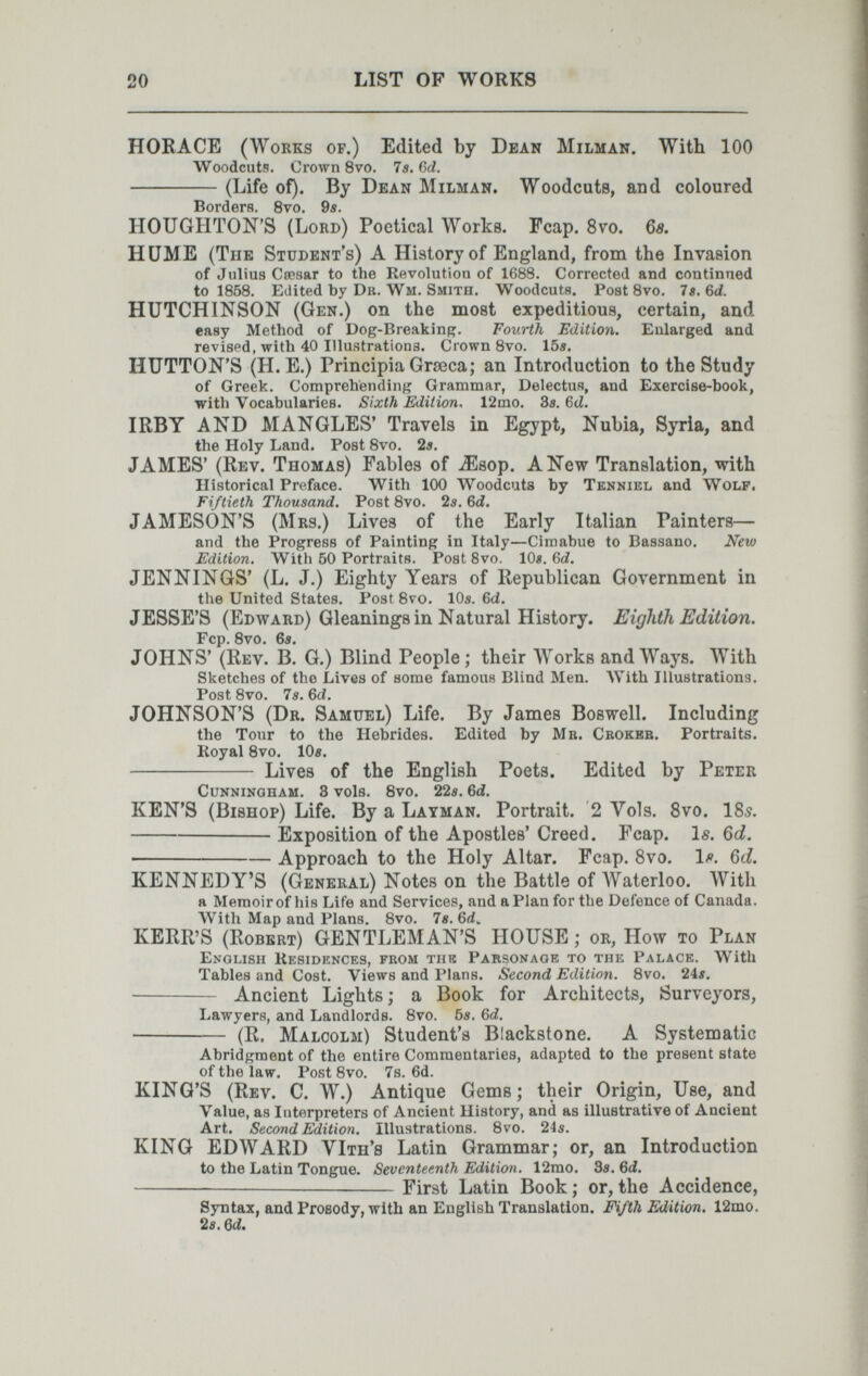 20 LIST OF WORKS HORACE (Works of.) Edited by Dean Milman. With 100 Woodcuts. Crown 8vo. 75. Gd. (Life of). By Dean Milman. Woodcuts, and coloured BorderH. 8vo. 9s. HOUGHTON'S (Lord) Poetical Works. Fcap. 8vo. 6s, HUME (The Student's) A History of England, from the Invasion of Julius Сяряяг to the Revolution of 1688. Corrected and continned to 1858. Edited by Dk. Wm. Smith. Woodcuts. Post Bvo. 7s. 6d. HUTCHINSON (Gen.) on the most expeditious, certain, and easy Method of Dog-Breakinf?. Fourth Edition. Enlarged and revised, with 40 Illustrations. Crown Bvo. 155. HUTTON'S (H. E.) Principia Graeca; an Introduction to the Study of Greek. Comprehending Grammar, DelectuH, and Exercise-book, with Vocabularies. Sixth Edition. 12mo. 3e. 6cZ, IRBY AND MANGLES' Travels in Egypt, Nubia, Syria, and the Holy Land. Post Bvo. 2«. JAMES' (Rev. Thomas) Fables of ^sop. A New Translation, with Historical Preface, With 100 Woodcuts by Tenniel and Wolf. Fiftieth Thousand. Post Bvo. Is. 6c?. JAMESON'S (Mrs.) Lives of the Early Italian Painters— and the Progress of Painting in Italy—Cimabue to Bassano. New FAition. With 60 Portraits, Post 8vo. 10«. бс?. JENNINGS' (L. J.) Eighty Years of Republican Government in the United States, Post Bvo. IO5. 6d. JESSE'S (Edward) Gleanings in Natural History. Eighth Edition. Fcp. Bvo, 65. JOHNS' (Rev. B. G.) Blind People; their Works and Ways. With Sketches of the Lives of some famous Blind Men. AVith Illustrations. Post Bvo. 7s. 6d. JOHNSON'S (Dr. Samuel) Life. By James Boswell. Including the Tour to the Hebridee. Edited by Mb. Crokbb. Portraits. Royal Bvo. 10s.  Lives of the English Poets. Edited by Peter Cunningham, 8 vols, Bvo. 22s. 6d. KEN'S (Bishop) Life. By a Layman. Portrait. 2 Vols. 8vo. I85. Exposition of the Apostles' Creed. Fcap. Is. 6cl. Approach to the Holy Altar. Fcap. Svo. 1/?. 6d. KENNEDY'S (General) Notes on the Battle of Waterloo. With a Memoir of Iiis Life and Services, and a Plan for the Defence of Canada. AVith Map and Plans. Bvo, 7e. KERR'S (Robert) GENTLEMAN'S HOUSE ; or, How то Plan English Residences, from тик Parsonage to the Palace. With Tables and Cost. Views and Plans. Second Edition. Bvo. 24i.  Ancient Lights ; a Book for Architects, Surveyors, LawyerK, and Landlords. Bvo. 6s. 6d.  (R. Malcolm) Student's Blackstone. A Systematic Abridgment of the entire Commentaries, adapted to the present state of the law. Post Bvo. 7s. 6d. KING'S (Rev. C. W.) Antique Gems; their Origin, Use, and Value, as Interpreters of Ancient History, and as illustrative of Ancient Art. Second Edition. Illustrations. Bvo. 24s. KING EDWARD VIth's Latin Grammar; or, an Introduction to the Latin Tongue. Seventeenth Edition. 12mo. 8s. 6íí, -—— First Latin Book; or,the Accidence, Syntax, and Prosody, with an English Translation. Í4/th Edition. 12mo, 2s. Qd.