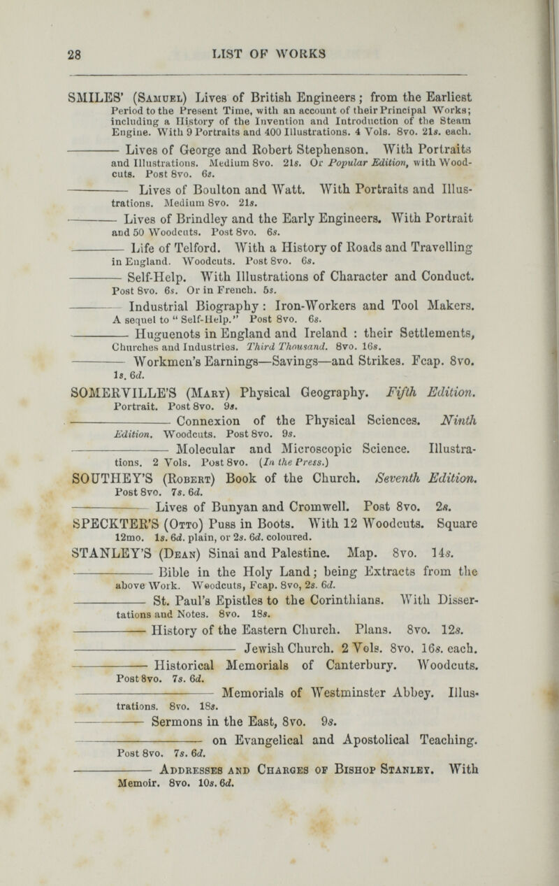 28 LIST OF WOKKS SMILES* (Samuel) Lives of British Engineers ; from the Earliest Period to the Present Time, with an account of their Principal Works; inchiding a History of the Invention and Introduction of tlie Steam Engine. With 9 Portraits and 400 Illustrations. 4 Vols. 8vo. 21e. each.  Liv es of George and Robert Stephenson. With Portraits and Illustrations. Medium 8vo. 21s. Or Po;jMZar í/áiííorí, with Wood¬ cuts. Post 8vo. 6a.  Lives of Boulton and Watt. With Portraits and Illus¬ trations. Medium Svo. 21i.  Lives of Brindley and the Early Engineers. With Portrait and 50 Woodcuts. Post Svo. 6s.  Life of Telford. With a History of Roads and Travelling in England. Woodcuts. Post Svo. 6s. Self-Help. With Illustrations of Character and Conduct. Post Svo. 6s. Or in French. 6s. Industrial Biography : Iron-Workers and Tool Makers. A sequel to  Self-ilelp.  Post Svo. 6s. Huguenots in England and Ireland : their Settlements, Churches and Industries. Third Thousand. Svo. 16s.  Workmen's Earnings—Savings—and Strikes. Fcap. 8vo, Is. Qd. SOMERYILLE'S (Mary) Physical Geography. Fifth Edition. Portrait. Post Svo. 9s. Connexion of the Physical Sciences. Ninth Edition. Woodcuts. Post Svo. 9s. Molecular and Microscopic Science. Illustra¬ tions. 2 Vols. Post Svo. {In the Press.) SOÜTHEY'S (Robert) Book of the Church. Seventh Edition. Post Svo. 7s. Qd.  Lives of Bunyan and Cromwell. Post Svo. 2л. SPECKTER'S (Otto) Puss in Boots. With 12 Woodcuts. Square 12mo. Is. 6á. plain, or 2s. 6d. coloured. STANLEY'S (Dean) Sinai and Palestine. Map. Svo. lás. Bible in the Holy Land; being Extracts from the above Work. Weodcuts, Fcap. Svo, 2s. Ы.  St. Paul's Epistles to the Corinthians. With Disser¬ tations and Notes. Svo. IBs. History of the Eastern Church. Plans. Svo. 125.  Jewish Church. 2 Vols. Svo. 16s. each.  Historical Memorials of Canterbury. Woodcuts. Post 8vo. 7s. 6(2. Memorials of Westminster Abbey. Illus- ,, , tratlons. Svo. ISs.  Sermons in the East, Svo. 05.  on Evangelical and Apostolical Teaching. Post Svo. 7s. 6rf.  Addresses and Charges of Bishop Stanley. With Memoir. Bvd. 10s. Qd.