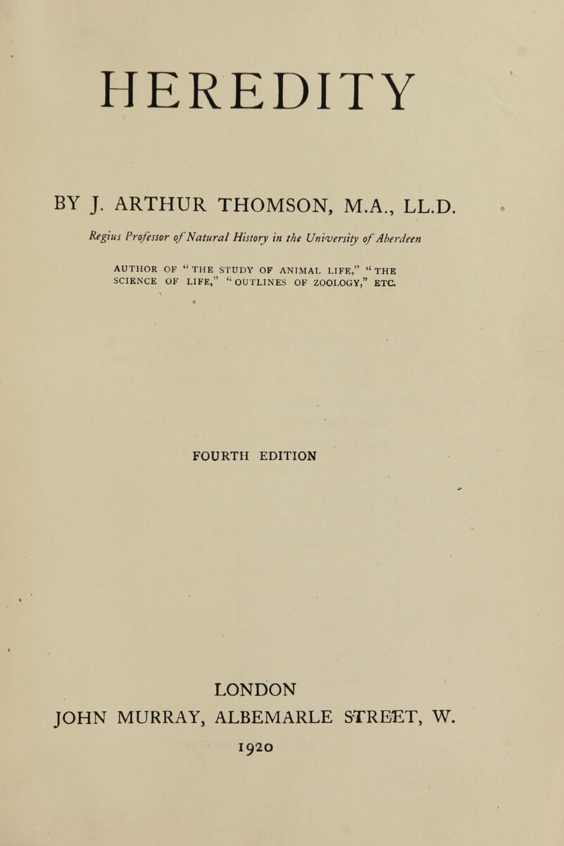 HEREDITY BY J. ARTHUR THOMSON, M.A., LL.D. Regius Professor of Natural History in the Uni'versUy of Aberdeen AUTHOR OF THE STUDY OF ANIMAL LIFE, THE SCIENCE OF LIFE,  OUTLINES OF ZOOLOGY, ETC. FOURTH EDITION LONDON JOHN MURRAY, ALBEMARLE STREET, W. 1920