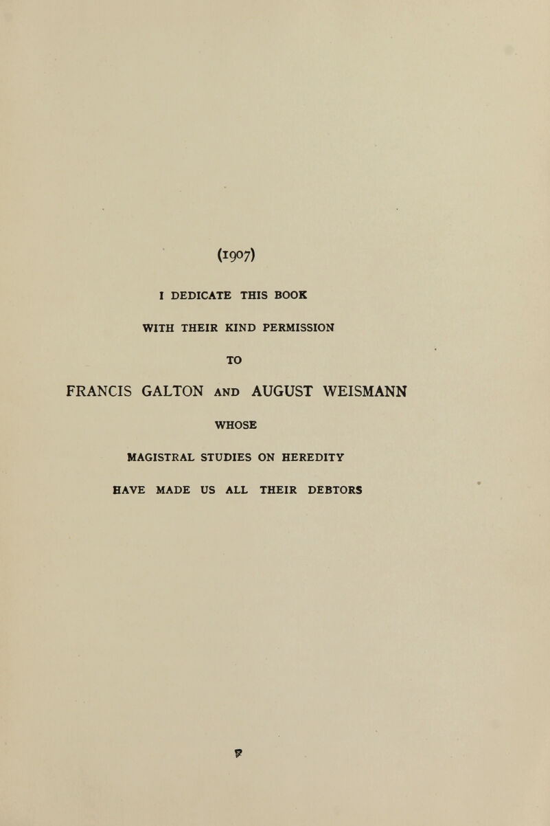 (1907) I DEDICATE THIS BOOK WITH THEIR KIND PERMISSION TO FRANCIS GALTON AND AUGUST WEISMANN WHOSE MAGISTRAL STUDIES ON HEREDITY HAVE MADE US ALL THEIR DEBTORS 9
