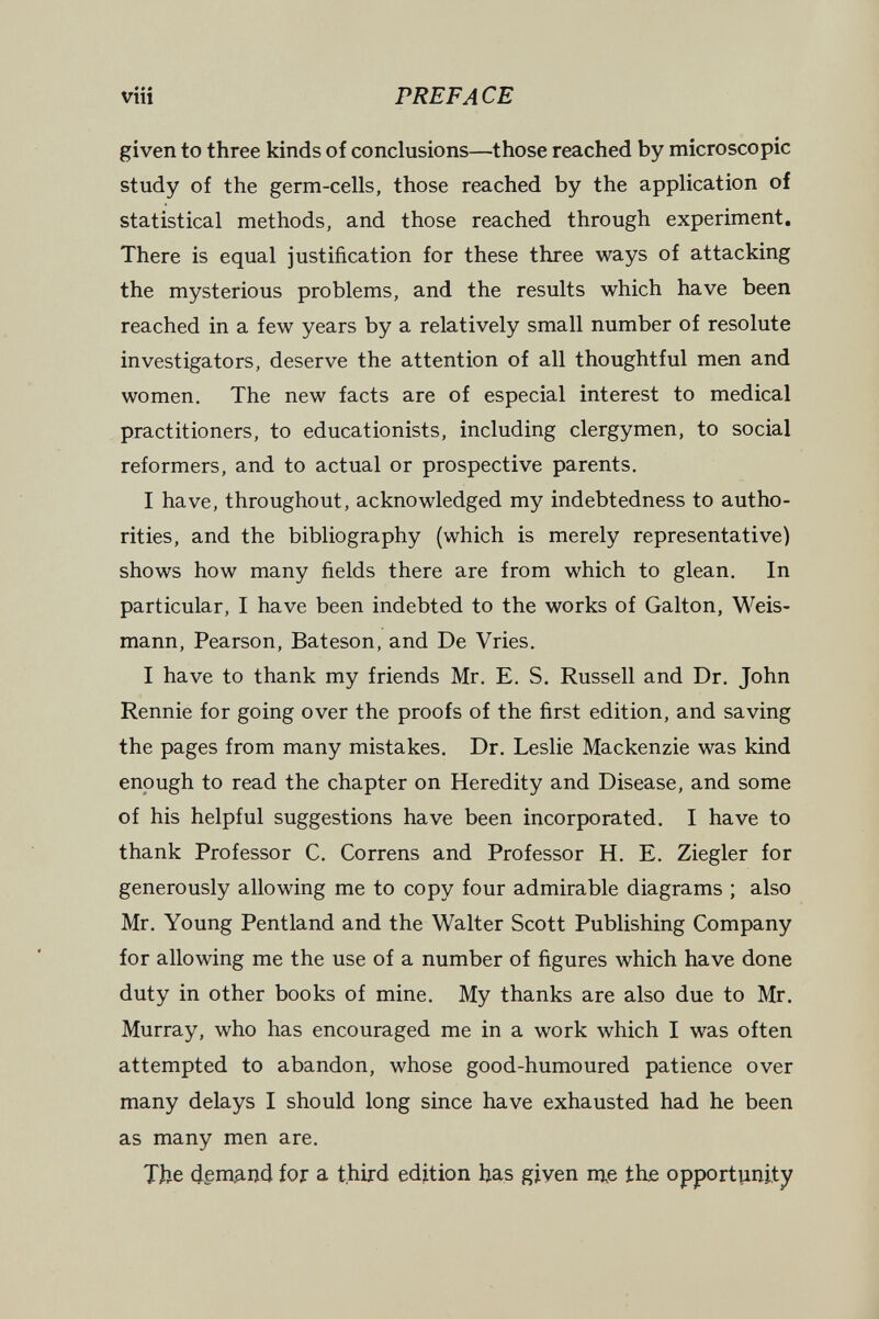 PREFACE given to three kinds of conclusions—those reached by microscopic study of the germ-cells, those reached by the application of statistical methods, and those reached through experiment. There is equal justification for these three ways of attacking the mysterious problems, and the results which have been reached in a few years by a relatively small number of resolute investigators, deserve the attention of all thoughtful m^i and women. The new facts are of especial interest to medical practitioners, to educationists, including clergymen, to social reformers, and to actual or prospective parents. I have, throughout, acknowledged my indebtedness to autho¬ rities, and the bibliography (which is merely representative) shows how many fields there are from which to glean. In particular, I have been indebted to the works of Galton, Weis¬ mann, Pearson, Bateson, and De Vries. I have to thank my friends Mr. E. S, Russell and Dr. John Rennie for going over the proofs of the first edition, and saving the pages from many mistakes. Dr. Leslie Mackenzie was kind enough to read the chapter on Heredity and Disease, and some of his helpful suggestions have been incorporated. I have to thank Professor C. Correns and Professor H. E. Ziegler for generously allowing me to copy four admirable diagrams ; also Mr. Young Pentland and the Walter Scott Publishing Company for allowing me the use of a number of figures which have done duty in other books of mine. My thanks are also due to Mr. Murray, who has encouraged me in a work which I was often attempted to abandon, whose good-humoured patience over many delays I should long since have exhausted had he been as many men are. The for a third edition has given nj^e the opportunity