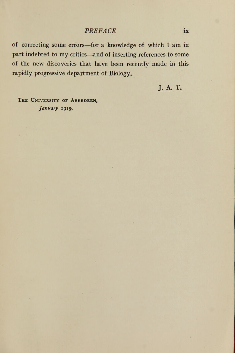 PREFACE ix of correcting some errors—for a knowledge of which I am in part indebted to my critics—and of inserting references to some of the new discoveries that have been recently made in this rapidly progressive department of Biology. J. A. T. The University of Aberdeen, January 1919.