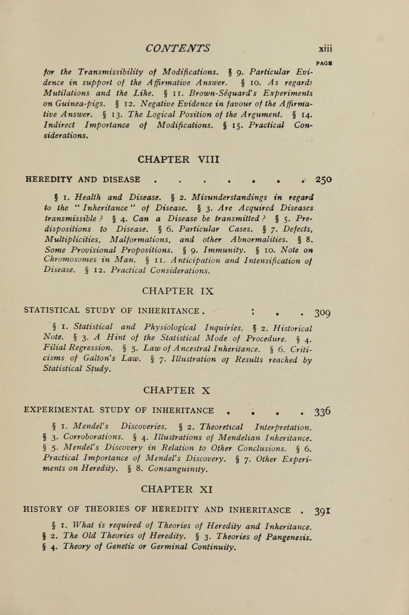 CONTENTS xiíi PAGB for the Transmissibility of Modifications. § 9. Particular Evi¬ dence in support of the Affirmative Answer. § 10. As regards Mutilations and the Like. § 11. Brown-Séquard's Experiments on Guinea-pigs. § 12. Negative Evidence in favour of the Affirma¬ tive Answer. § 13. The Logical Position of the Argument. § 14. Indirect Importance of Modifications. § 1$. Practical Con¬ siderations. CHAPTER VIII HEREDITY AND DISEASE 2^0 § 1. Health and Disease. § 2. Misunderstandings in regard to the  Inheritance  of Disease, § 3. Are Acquired Diseases transmissible ? § 4. Can a Disease be transmitted ? § 5. Pre¬ dispositions to Disease. § 6. Particular Cases. § 7. Defects, Multiplicities, Malformations, and other Abnormalities. § 8. Some Provisional Propositions. § p* Immunity. § 10. Note on Chromosomes in Man. § 11. Anticipation and Intensification of Disease. § 12. Practical Considerations. CHAPTER IX STATISTICAL STUDY OF INHERITANCE . ; . . 309 § I. Statistical and Physiological Inquiries. § 2. Historical Note. § 3. Л Hint of the Statistical Mode of Procedure. § 4. Filial Regression. § 5. Law of Ancestral Inheritance. § 6. Criti¬ cisms of Galton's Law. § 7. Illustration oj Results reached by Statistical Study. CHAPTER X EXPERIMENTAL STUDY OF INHERITANCE .... З36 § I. Mendel's Discoveries. § 2. Theoretical Interpretation. § 3. Corroborations. § 4. Illustrations of Mendelian Inheritance. § 5. Mendel's Discovery in Relation to Other Conclusions. § 6. Practical Importance of Mendel's Discovery. § 7. Other Experi¬ ments on Heredity. § 8. Consanguinity. CHAPTER XI HISTORY OF THEORIES OF HEREDITY AND INHERITANCE . 39I § I. What is required of Theories of Heredity and Inheritance. § 2. The Old Theories of Heredity. § 3. Theories of Pangenesis. § 4. Theory of Genetic or Germinal Continuity,